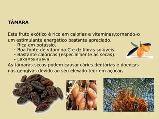 TÂMARA
Este fruto exótico é rico em calorias e vitaminas,tornando-o
um estimulante energético bastante apreciado.
- Rica em potássio.
- Boa fonte de vitamina C e de fibras solúveis.
- Bastante calóricas (especialmente as secas).
- Laxante suave.
As tâmaras secas podem causar cáries dentárias e doenças
nas gengivas devido ao seu elevado teor em açúcar.
 