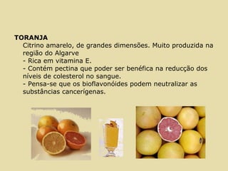 TORANJA
Citrino amarelo, de grandes dimensões. Muito produzida na
região do Algarve
- Rica em vitamina E.
- Contém pectina que poder ser benéfica na reducção dos
níveis de colesterol no sangue.
- Pensa-se que os bioflavonóides podem neutralizar as
substâncias cancerígenas.
 