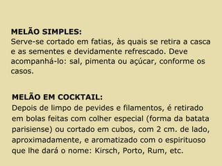 MELÃO SIMPLES:
Serve-se cortado em fatias, às quais se retira a casca
e as sementes e devidamente refrescado. Deve
acompanhá-lo: sal, pimenta ou açúcar, conforme os
casos.
MELÃO EM COCKTAIL:
Depois de limpo de pevides e filamentos, é retirado
em bolas feitas com colher especial (forma da batata
parisiense) ou cortado em cubos, com 2 cm. de lado,
aproximadamente, e aromatizado com o espirituoso
que lhe dará o nome: Kirsch, Porto, Rum, etc.
 