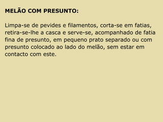 MELÃO COM PRESUNTO:
Limpa-se de pevides e filamentos, corta-se em fatias,
retira-se-lhe a casca e serve-se, acompanhado de fatia
fina de presunto, em pequeno prato separado ou com
presunto colocado ao lado do melão, sem estar em
contacto com este.
 