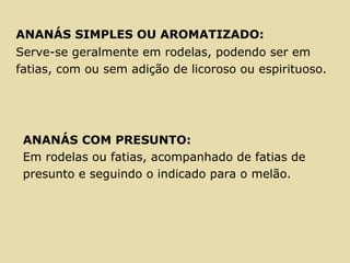 ANANÁS SIMPLES OU AROMATIZADO:
Serve-se geralmente em rodelas, podendo ser em
fatias, com ou sem adição de licoroso ou espirituoso.
ANANÁS COM PRESUNTO:
Em rodelas ou fatias, acompanhado de fatias de
presunto e seguindo o indicado para o melão.
 