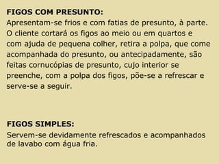 FIGOS COM PRESUNTO:
Apresentam-se frios e com fatias de presunto, à parte.
O cliente cortará os figos ao meio ou em quartos e
com ajuda de pequena colher, retira a polpa, que come
acompanhada do presunto, ou antecipadamente, são
feitas cornucópias de presunto, cujo interior se
preenche, com a polpa dos figos, põe-se a refrescar e
serve-se a seguir.
FIGOS SIMPLES:
Servem-se devidamente refrescados e acompanhados
de lavabo com água fria.
 