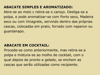 ABACATE SIMPLES E AROMATIZADO:
Abre-se ao meio c retira-se o caroço. Desliga-se a
polpa, e pode aromatizar-se com Porto seco, Madeira
seco ou com Vinagrete, servindo dentro das próprias
cascas, colocadas em prato, forrado com naperon ou
guardanapo.
ABACATE EM COCKTAIL:
Procede-se como anteriormente, mas retira-se a
polpa e mistura-se ao molho de cocktail, com o
qual depois de pronto e gelado, se enchem as
cascas que serão utilizadas como recipiente.
 