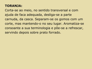 TORANJA:
Corta-se ao meio, no sentido transversal e com
ajuda de faca adequada, desliga-se a parte
carnuda, da casca. Separam-se os gomos com um
corte, mas mantendo-o no seu lugar. Aromatiza-se
consoante a sua terminologia e põe-se a refrescar,
servindo depois sobre prato forrado.
 