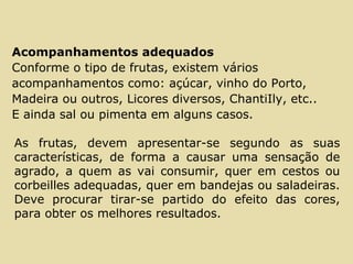 Acompanhamentos adequados
Conforme o tipo de frutas, existem vários
acompanhamentos como: açúcar, vinho do Porto,
Madeira ou outros, Licores diversos, ChantiIly, etc..
E ainda sal ou pimenta em alguns casos.
As frutas, devem apresentar-se segundo as suas
características, de forma a causar uma sensação de
agrado, a quem as vai consumir, quer em cestos ou
corbeilles adequadas, quer em bandejas ou saladeiras.
Deve procurar tirar-se partido do efeito das cores,
para obter os melhores resultados.
 