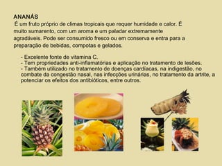 ANANÁS
É um fruto próprio de climas tropicais que requer humidade e calor. É
muito sumarento, com um aroma e um paladar extremamente
agradáveis. Pode ser consumido fresco ou em conserva e entra para a
preparação de bebidas, compotas e gelados.
- Excelente fonte de vitamina C.
- Tem propriedades anti-inflamatórias e aplicação no tratamento de lesões.
- Também utilizado no tratamento de doenças cardíacas, na indigestão, no
combate da congestão nasal, nas infecções urinárias, no tratamento da artrite, a
potenciar os efeitos dos antibióticos, entre outros.
 