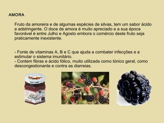 AMORA
Fruto da amoreira e de algumas espécies de silvas, tem um sabor ácido
e adstringente. O doce de amora é muito apreciado e a sua época
favorável é entre Julho e Agosto embora o comércio deste fruto seja
praticamente inexistente.
- Fonte de vitaminas A, B e C que ajuda a combater infecções e a
estimular o sistema imunitário.
- Contem fibras e ácido fólico, muito utilizada como tónico geral, como
descongestionante e contra as diarreias.
 
