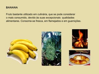 BANANA
Fruto bastante utilizado em culinária, que se pode considerar
o mais consumido, devido às suas excepcionais qualidades
alimentares. Consome-se fresca, em flamejados e em guarnições.
 