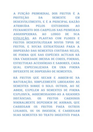 A função primordial dos frutos é a
proteção        da     semente       em
desenvolvimento, e é a principal razão
atribuída     pelos   estudiosos     ao
fechamento dos carpelos nas primeiras
Angiospermas.     Ao  longo de      sua
evolução, as plantas com flores e
frutos desenvolveram novos tipos de
frutos, e novas estratégias para a
dispersão das sementes contidas neles,
de forma que nas espécies actuais há
uma variedade imensa de cores, formas,
estruturas acessórias e sabores, cada
qual especializada em uma forma
diferente de dispersão de sementes.

Há frutos que secam e abrem-se na
maturação, simplesmente liberando as
sementes sobre o solo. Outros, ao se
abrir, expelem as sementes de forma
explosiva, arremessando-as a grandes
distâncias.   Os   frutos    carnosos
normalmente dependem de animais, que
carregam os frutos para outros
lugares, ou os ingerem, e carregam
suas sementes no trato digestivo para
 