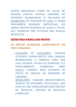 serem liberadas longe do local de
origem. Certos frutos armados de
espinhos agarram-se à pelagem de
mamíferos ou penugem de aves, e assim
percorrem grandes distâncias. Há
ainda frutos providos de alas e pelos,
que permitem que flutuem por alguns
momentos.

Estrutura básica dos frutos

Os frutos dividem-se basicamente em
três camadas:

    Epicarpo ou exocarpo: camada
     externa, normalmente uma camada
     membranosa e fibrosa; pode ser
     lisa, rugosa, pilosa ou espinosa, e é
     popularmente      conhecida     como
     casca, camada mais externa do
     fruto, se origina da epiderme do
     carpelo.
    Mesocarpo: camada imediatamente
     abaixo do epicarpo, suculenta, que
     pode ou não armazenar substâncias
     de reserva. Provém do mesofilo
     carpelar.
 