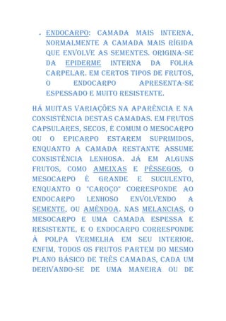    Endocarpo: camada mais interna,
     normalmente a camada mais rígida
     que envolve as sementes. Origina-se
     da epiderme interna da folha
     carpelar. Em certos tipos de frutos,
     o     endocarpo        apresenta-se
     espessado e muito resistente.

Há muitas variações na aparência e na
consistência destas camadas. Em frutos
capsulares, secos, é comum o mesocarpo
ou o epicarpo estarem suprimidos,
enquanto a camada restante assume
consistência lenhosa. Já em alguns
frutos, como ameixas e pêssegos, o
mesocarpo é grande e suculento,
enquanto o "caroço" corresponde ao
endocarpo     lenhoso   envolvendo   a
semente, ou amêndoa. Nas melancias, o
mesocarpo e uma camada espessa e
resistente, e o endocarpo corresponde
à polpa vermelha em seu interior.
Enfim, todos os frutos partem do mesmo
plano básico de três camadas, cada um
derivando-se de uma maneira ou de
 