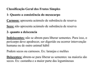 Classificação Geral dos Frutos Simples
1- Quanto a consistência do mesocarpo
Carnoso: apresenta acúmulo de substância de reserva

Seco: não apresenta acúmulo de substância de reserva
2- quanto a deiscencia
Indeiscentes: não se abrem para liberar sementes. Para isso, o
pericarpo deve apodrecer, ser digerido ou ocorrer intervenção
humana ou de outro animal hábil
Podem secos ou carnosos. Ex: laranjas e melões
Deiscentes: abrem-se para liberar as sementes: na maioria são
secos. Ex: castanha e a maior parte das leguminosas

 