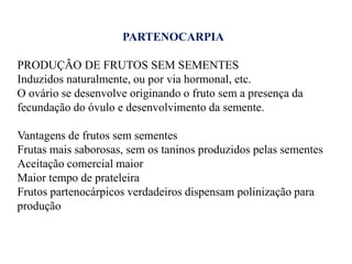 PARTENOCARPIA
PRODUÇÃO DE FRUTOS SEM SEMENTES
Induzidos naturalmente, ou por via hormonal, etc.
O ovário se desenvolve originando o fruto sem a presença da
fecundação do óvulo e desenvolvimento da semente.
Vantagens de frutos sem sementes
Frutas mais saborosas, sem os taninos produzidos pelas sementes
Aceitação comercial maior
Maior tempo de prateleira
Frutos partenocárpicos verdadeiros dispensam polinização para
produção

 