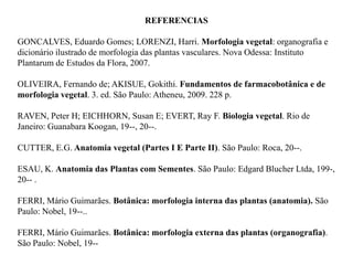 REFERENCIAS
GONCALVES, Eduardo Gomes; LORENZI, Harri. Morfologia vegetal: organografia e
dicionário ilustrado de morfologia das plantas vasculares. Nova Odessa: Instituto
Plantarum de Estudos da Flora, 2007.
OLIVEIRA, Fernando de; AKISUE, Gokithi. Fundamentos de farmacobotânica e de
morfologia vegetal. 3. ed. São Paulo: Atheneu, 2009. 228 p.
RAVEN, Peter H; EICHHORN, Susan E; EVERT, Ray F. Biologia vegetal. Rio de
Janeiro: Guanabara Koogan, 19--, 20--.
CUTTER, E.G. Anatomia vegetal (Partes I E Parte II). São Paulo: Roca, 20--.
ESAU, K. Anatomia das Plantas com Sementes. São Paulo: Edgard Blucher Ltda, 199-,
20-- .
FERRI, Mário Guimarães. Botânica: morfologia interna das plantas (anatomia). São
Paulo: Nobel, 19--..
FERRI, Mário Guimarães. Botânica: morfologia externa das plantas (organografia).
São Paulo: Nobel, 19--

 