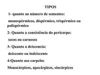 TIPOS

1- quanto ao número de sementes:
monospérmicos, dispérmico, trispérmico ou
polispérmico
2- Quanto a consistência do pericarpo:
secos ou carnosos

3- Quanto a deiscencia:
deiscente ou indeiscente
4-Quanto aos carpelos
Monocárpicos, apocárpicos, sincárpicos

 