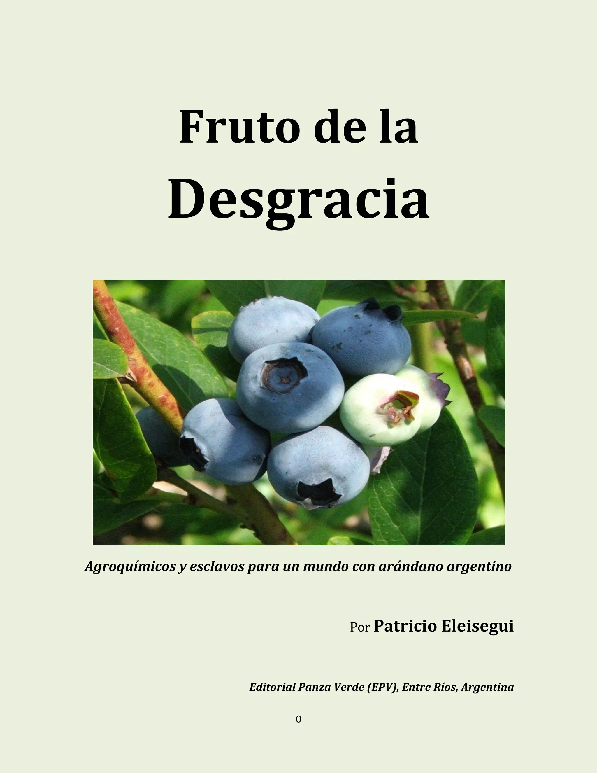 0
Fruto de la
Desgracia
Agroquímicos y esclavos para un mundo con arándano argentino
Por Patricio Eleisegui
Editorial Panza Verde (EPV), Entre Ríos, Argentina
 
