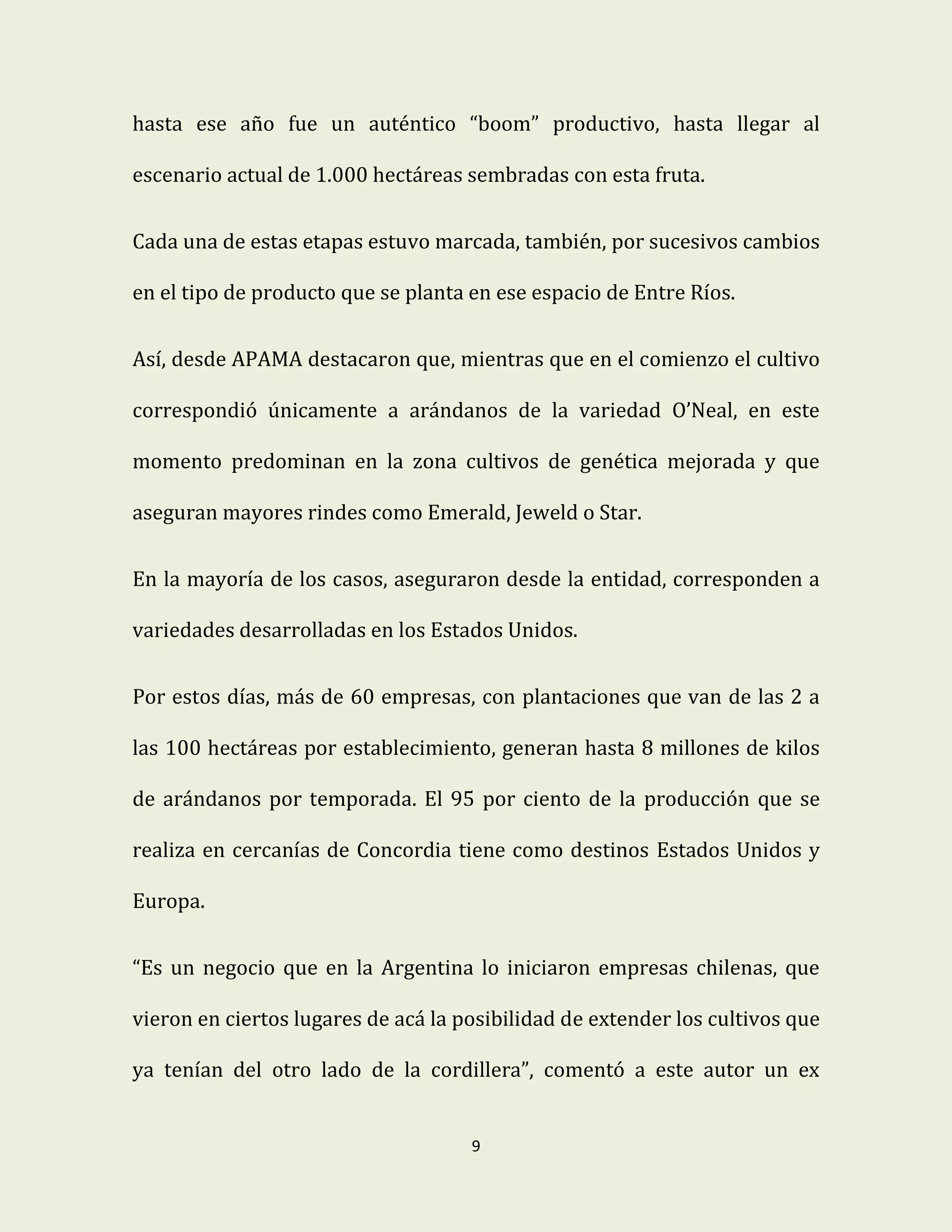 9
hasta ese año fue un auténtico “boom” productivo, hasta llegar al
escenario actual de 1.000 hectáreas sembradas con esta fruta.
Cada una de estas etapas estuvo marcada, también, por sucesivos cambios
en el tipo de producto que se planta en ese espacio de Entre Ríos.
Así, desde APAMA destacaron que, mientras que en el comienzo el cultivo
correspondió únicamente a arándanos de la variedad O’Neal, en este
momento predominan en la zona cultivos de genética mejorada y que
aseguran mayores rindes como Emerald, Jeweld o Star.
En la mayoría de los casos, aseguraron desde la entidad, corresponden a
variedades desarrolladas en los Estados Unidos.
Por estos días, más de 60 empresas, con plantaciones que van de las 2 a
las 100 hectáreas por establecimiento, generan hasta 8 millones de kilos
de arándanos por temporada. El 95 por ciento de la producción que se
realiza en cercanías de Concordia tiene como destinos Estados Unidos y
Europa.
“Es un negocio que en la Argentina lo iniciaron empresas chilenas, que
vieron en ciertos lugares de acá la posibilidad de extender los cultivos que
ya tenían del otro lado de la cordillera”, comentó a este autor un ex
 