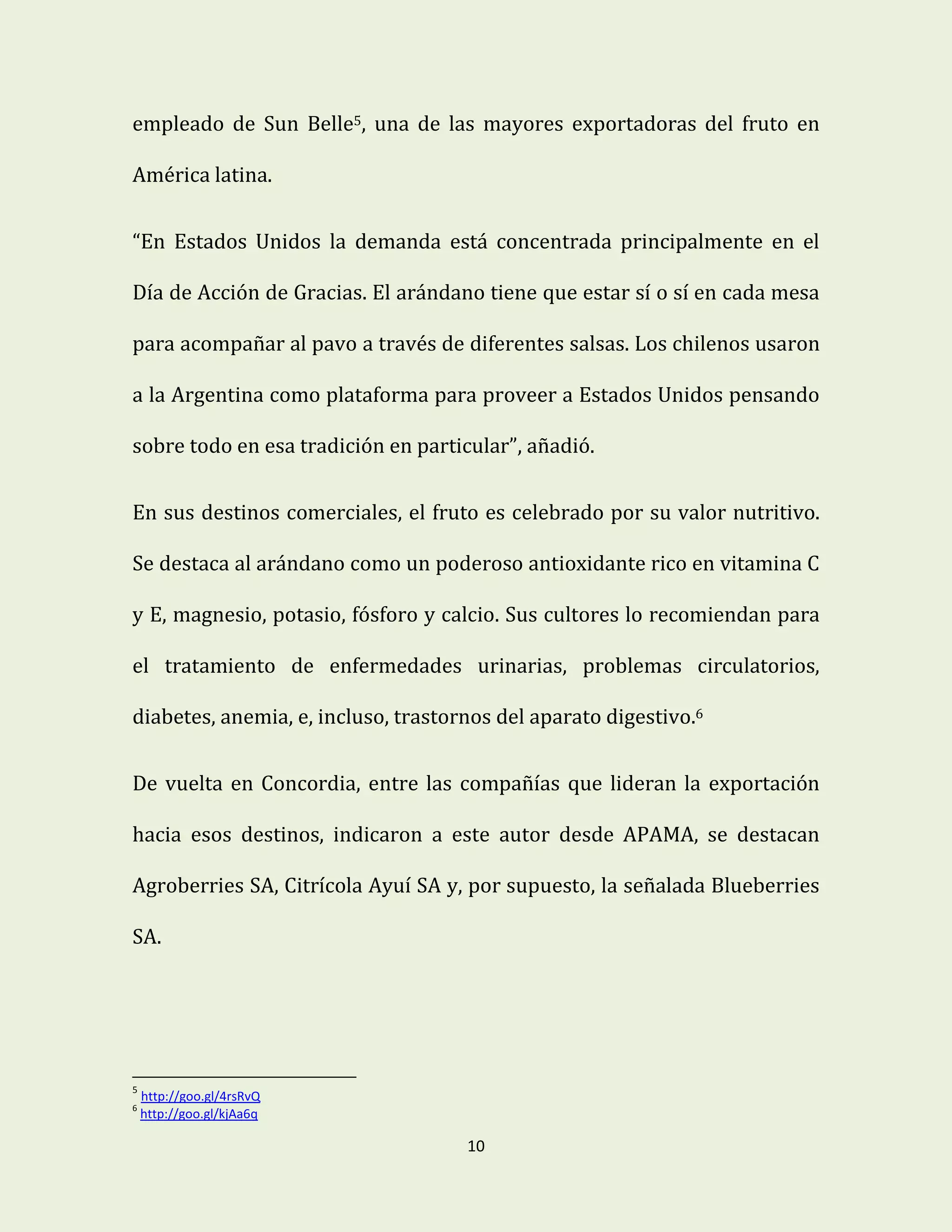 10
empleado de Sun Belle5, una de las mayores exportadoras del fruto en
América latina.
“En Estados Unidos la demanda está concentrada principalmente en el
Día de Acción de Gracias. El arándano tiene que estar sí o sí en cada mesa
para acompañar al pavo a través de diferentes salsas. Los chilenos usaron
a la Argentina como plataforma para proveer a Estados Unidos pensando
sobre todo en esa tradición en particular”, añadió.
En sus destinos comerciales, el fruto es celebrado por su valor nutritivo.
Se destaca al arándano como un poderoso antioxidante rico en vitamina C
y E, magnesio, potasio, fósforo y calcio. Sus cultores lo recomiendan para
el tratamiento de enfermedades urinarias, problemas circulatorios,
diabetes, anemia, e, incluso, trastornos del aparato digestivo.6
De vuelta en Concordia, entre las compañías que lideran la exportación
hacia esos destinos, indicaron a este autor desde APAMA, se destacan
Agroberries SA, Citrícola Ayuí SA y, por supuesto, la señalada Blueberries
SA.
5
http://goo.gl/4rsRvQ
6
http://goo.gl/kjAa6q
 