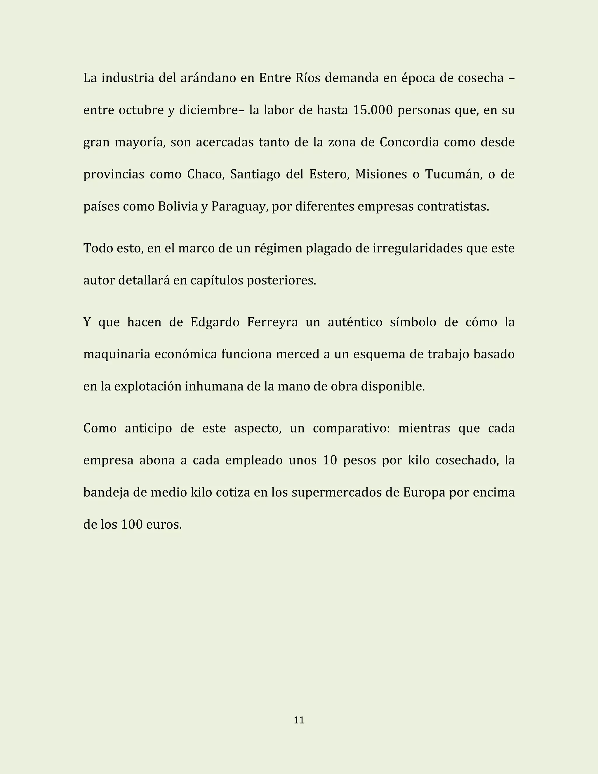11
La industria del arándano en Entre Ríos demanda en época de cosecha –
entre octubre y diciembre– la labor de hasta 15.000 personas que, en su
gran mayoría, son acercadas tanto de la zona de Concordia como desde
provincias como Chaco, Santiago del Estero, Misiones o Tucumán, o de
países como Bolivia y Paraguay, por diferentes empresas contratistas.
Todo esto, en el marco de un régimen plagado de irregularidades que este
autor detallará en capítulos posteriores.
Y que hacen de Edgardo Ferreyra un auténtico símbolo de cómo la
maquinaria económica funciona merced a un esquema de trabajo basado
en la explotación inhumana de la mano de obra disponible.
Como anticipo de este aspecto, un comparativo: mientras que cada
empresa abona a cada empleado unos 10 pesos por kilo cosechado, la
bandeja de medio kilo cotiza en los supermercados de Europa por encima
de los 100 euros.
 