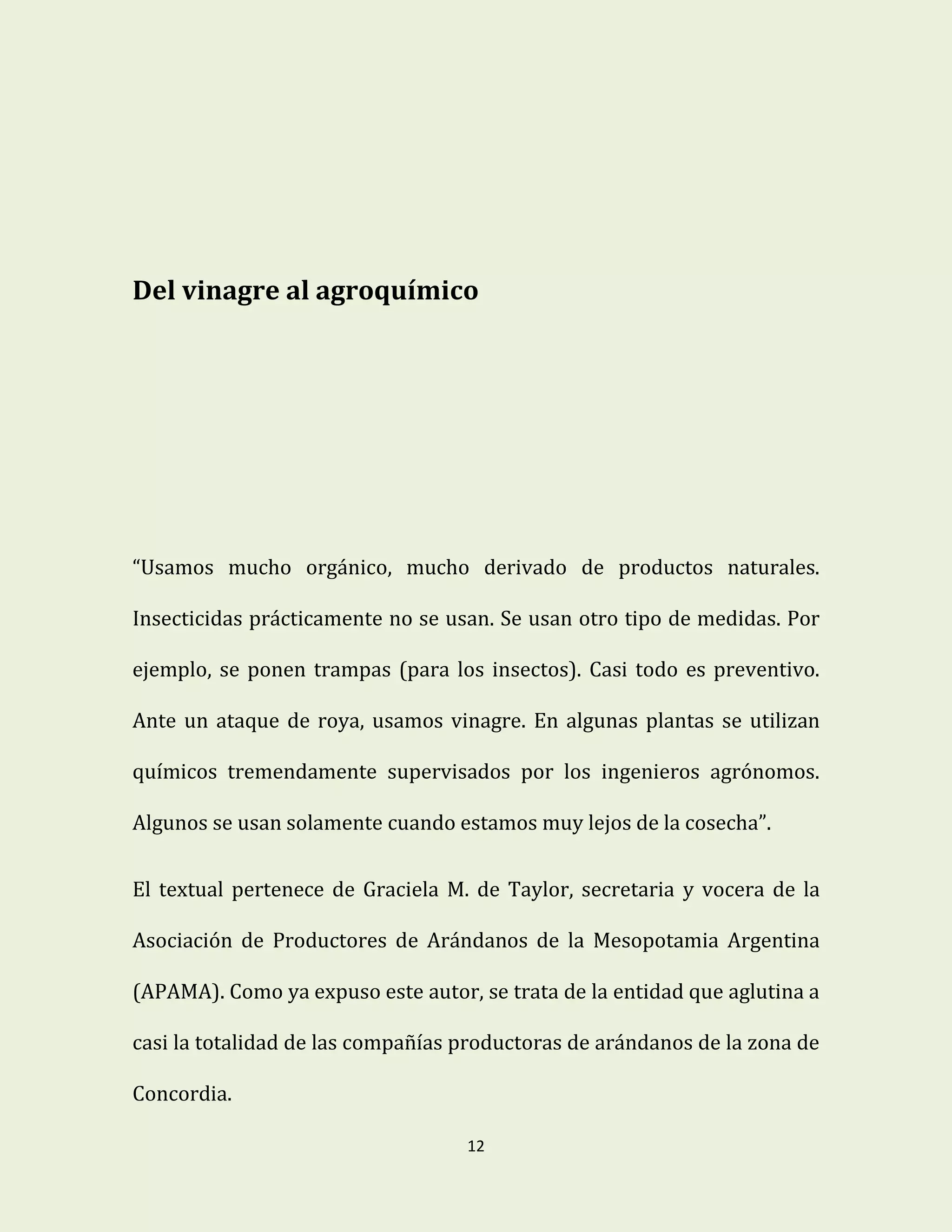 12
Del vinagre al agroquímico
“Usamos mucho orgánico, mucho derivado de productos naturales.
Insecticidas prácticamente no se usan. Se usan otro tipo de medidas. Por
ejemplo, se ponen trampas (para los insectos). Casi todo es preventivo.
Ante un ataque de roya, usamos vinagre. En algunas plantas se utilizan
químicos tremendamente supervisados por los ingenieros agrónomos.
Algunos se usan solamente cuando estamos muy lejos de la cosecha”.
El textual pertenece de Graciela M. de Taylor, secretaria y vocera de la
Asociación de Productores de Arándanos de la Mesopotamia Argentina
(APAMA). Como ya expuso este autor, se trata de la entidad que aglutina a
casi la totalidad de las compañías productoras de arándanos de la zona de
Concordia.
 