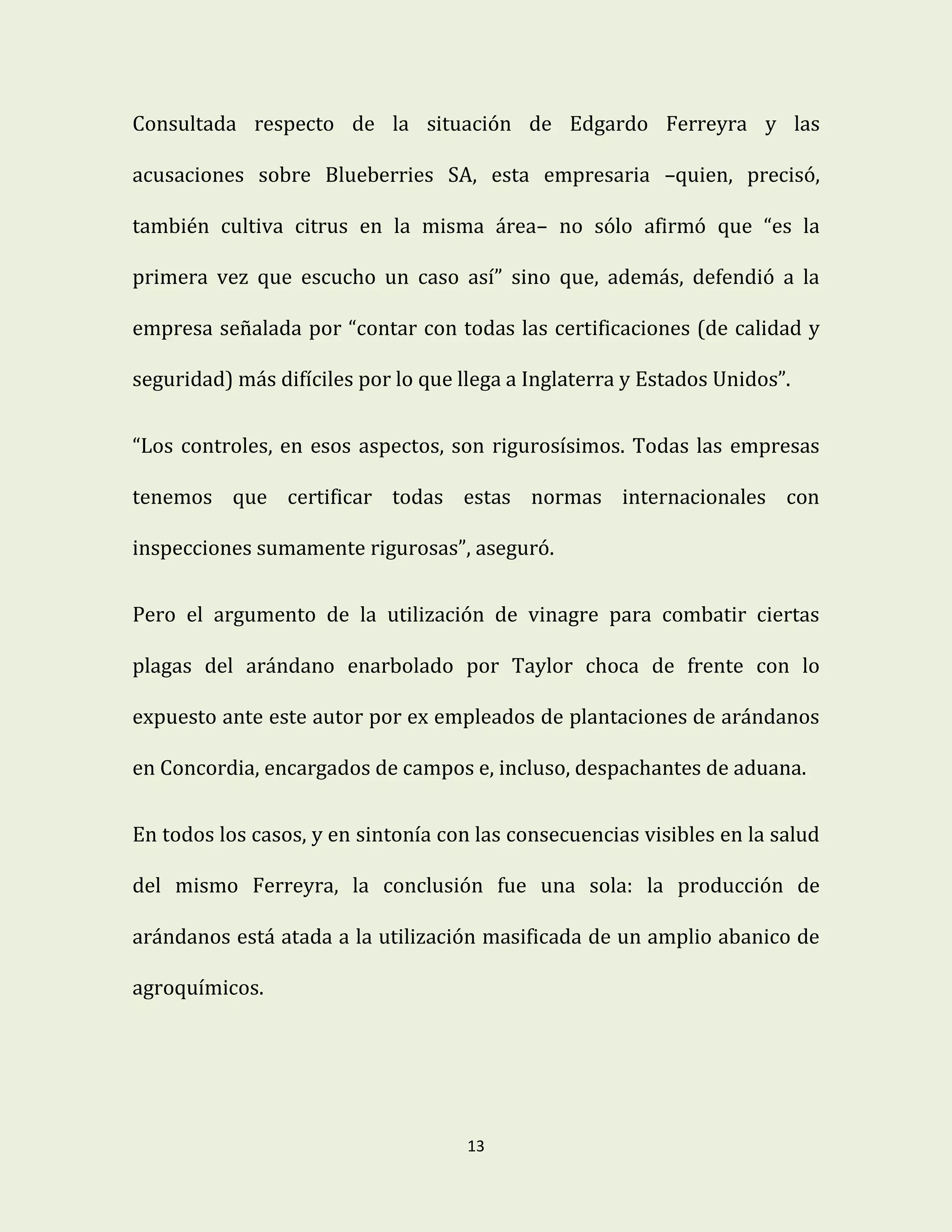 13
Consultada respecto de la situación de Edgardo Ferreyra y las
acusaciones sobre Blueberries SA, esta empresaria –quien, precisó,
también cultiva citrus en la misma área– no sólo afirmó que “es la
primera vez que escucho un caso así” sino que, además, defendió a la
empresa señalada por “contar con todas las certificaciones (de calidad y
seguridad) más difíciles por lo que llega a Inglaterra y Estados Unidos”.
“Los controles, en esos aspectos, son rigurosísimos. Todas las empresas
tenemos que certificar todas estas normas internacionales con
inspecciones sumamente rigurosas”, aseguró.
Pero el argumento de la utilización de vinagre para combatir ciertas
plagas del arándano enarbolado por Taylor choca de frente con lo
expuesto ante este autor por ex empleados de plantaciones de arándanos
en Concordia, encargados de campos e, incluso, despachantes de aduana.
En todos los casos, y en sintonía con las consecuencias visibles en la salud
del mismo Ferreyra, la conclusión fue una sola: la producción de
arándanos está atada a la utilización masificada de un amplio abanico de
agroquímicos.
 