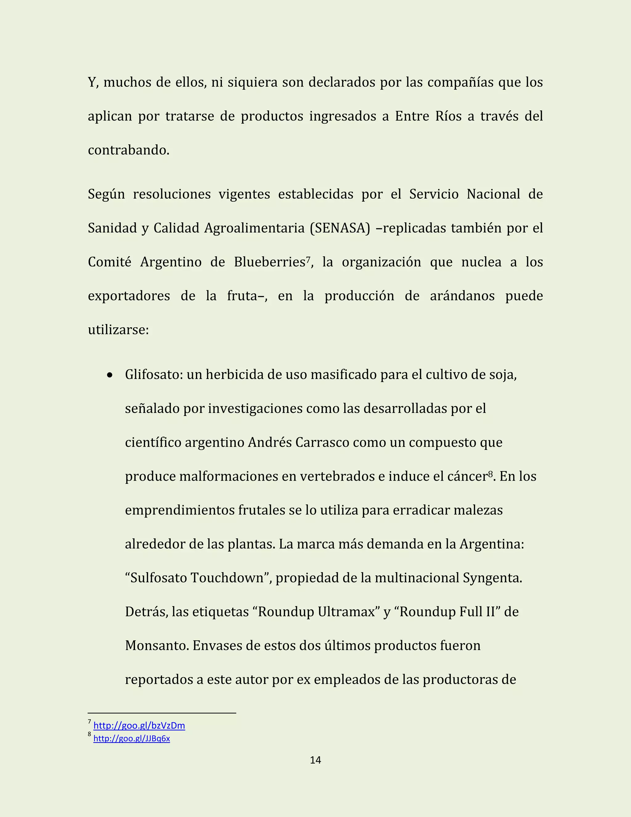 14
Y, muchos de ellos, ni siquiera son declarados por las compañías que los
aplican por tratarse de productos ingresados a Entre Ríos a través del
contrabando.
Según resoluciones vigentes establecidas por el Servicio Nacional de
Sanidad y Calidad Agroalimentaria (SENASA) –replicadas también por el
Comité Argentino de Blueberries7, la organización que nuclea a los
exportadores de la fruta–, en la producción de arándanos puede
utilizarse:
 Glifosato: un herbicida de uso masificado para el cultivo de soja,
señalado por investigaciones como las desarrolladas por el
científico argentino Andrés Carrasco como un compuesto que
produce malformaciones en vertebrados e induce el cáncer8. En los
emprendimientos frutales se lo utiliza para erradicar malezas
alrededor de las plantas. La marca más demanda en la Argentina:
“Sulfosato Touchdown”, propiedad de la multinacional Syngenta.
Detrás, las etiquetas “Roundup Ultramax” y “Roundup Full II” de
Monsanto. Envases de estos dos últimos productos fueron
reportados a este autor por ex empleados de las productoras de
7
http://goo.gl/bzVzDm
8
http://goo.gl/JJBq6x
 