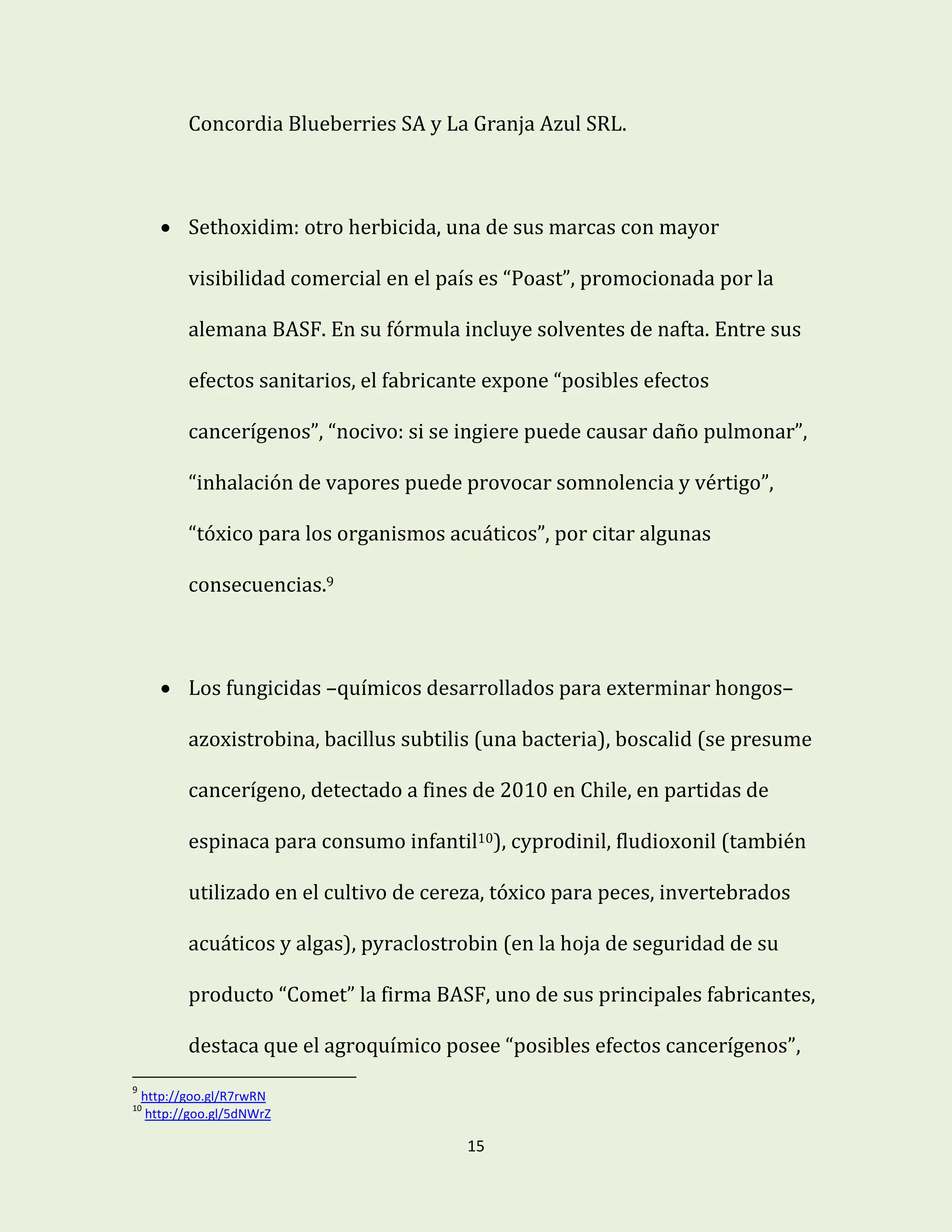 15
Concordia Blueberries SA y La Granja Azul SRL.
 Sethoxidim: otro herbicida, una de sus marcas con mayor
visibilidad comercial en el país es “Poast”, promocionada por la
alemana BASF. En su fórmula incluye solventes de nafta. Entre sus
efectos sanitarios, el fabricante expone “posibles efectos
cancerígenos”, “nocivo: si se ingiere puede causar daño pulmonar”,
“inhalación de vapores puede provocar somnolencia y vértigo”,
“tóxico para los organismos acuáticos”, por citar algunas
consecuencias.9
 Los fungicidas –químicos desarrollados para exterminar hongos–
azoxistrobina, bacillus subtilis (una bacteria), boscalid (se presume
cancerígeno, detectado a fines de 2010 en Chile, en partidas de
espinaca para consumo infantil10), cyprodinil, fludioxonil (también
utilizado en el cultivo de cereza, tóxico para peces, invertebrados
acuáticos y algas), pyraclostrobin (en la hoja de seguridad de su
producto “Comet” la firma BASF, uno de sus principales fabricantes,
destaca que el agroquímico posee “posibles efectos cancerígenos”,
9
http://goo.gl/R7rwRN
10
http://goo.gl/5dNWrZ
 