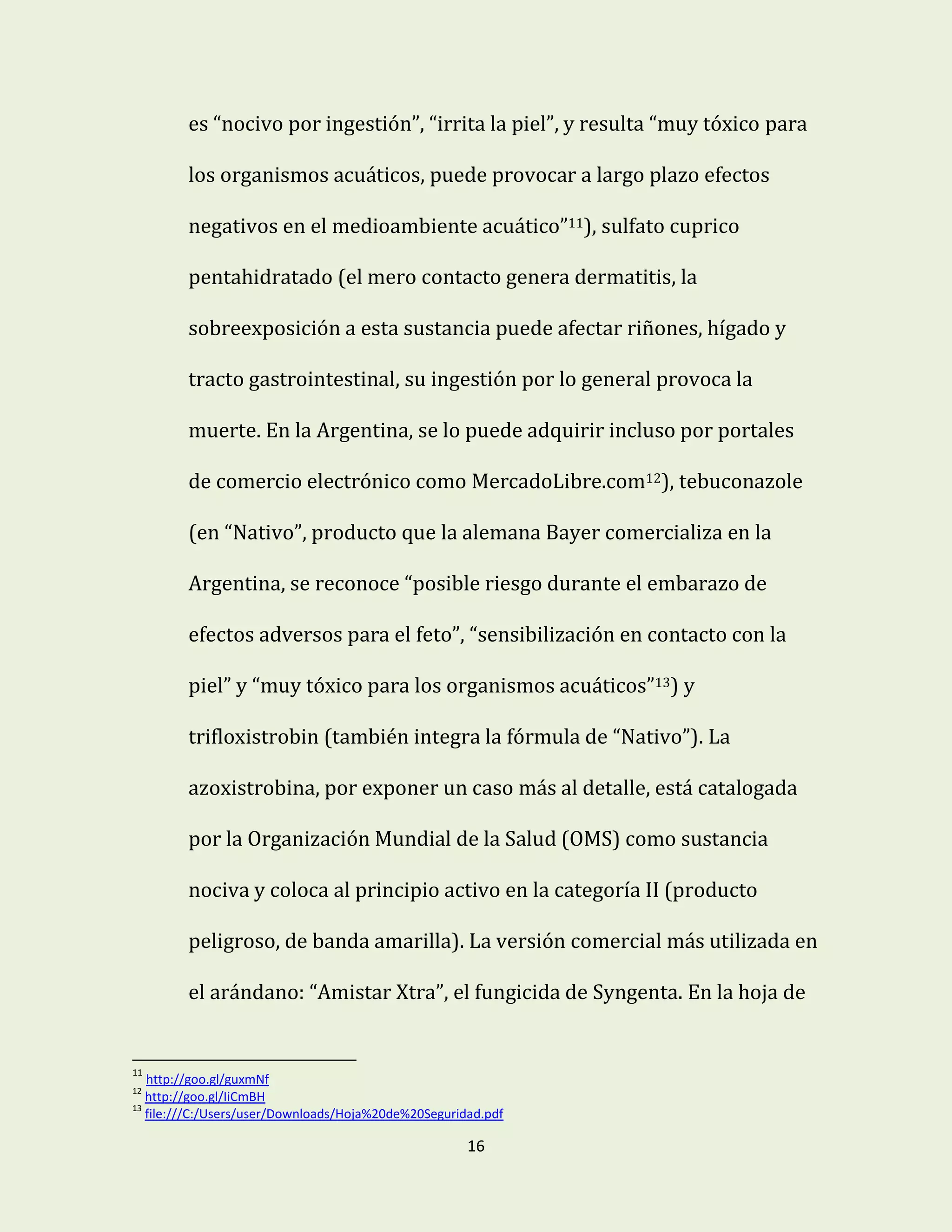 16
es “nocivo por ingestión”, “irrita la piel”, y resulta “muy tóxico para
los organismos acuáticos, puede provocar a largo plazo efectos
negativos en el medioambiente acuático”11), sulfato cuprico
pentahidratado (el mero contacto genera dermatitis, la
sobreexposición a esta sustancia puede afectar riñones, hígado y
tracto gastrointestinal, su ingestión por lo general provoca la
muerte. En la Argentina, se lo puede adquirir incluso por portales
de comercio electrónico como MercadoLibre.com12), tebuconazole
(en “Nativo”, producto que la alemana Bayer comercializa en la
Argentina, se reconoce “posible riesgo durante el embarazo de
efectos adversos para el feto”, “sensibilización en contacto con la
piel” y “muy tóxico para los organismos acuáticos”13) y
trifloxistrobin (también integra la fórmula de “Nativo”). La
azoxistrobina, por exponer un caso más al detalle, está catalogada
por la Organización Mundial de la Salud (OMS) como sustancia
nociva y coloca al principio activo en la categoría II (producto
peligroso, de banda amarilla). La versión comercial más utilizada en
el arándano: “Amistar Xtra”, el fungicida de Syngenta. En la hoja de
11
http://goo.gl/guxmNf
12
http://goo.gl/IiCmBH
13
file:///C:/Users/user/Downloads/Hoja%20de%20Seguridad.pdf
 
