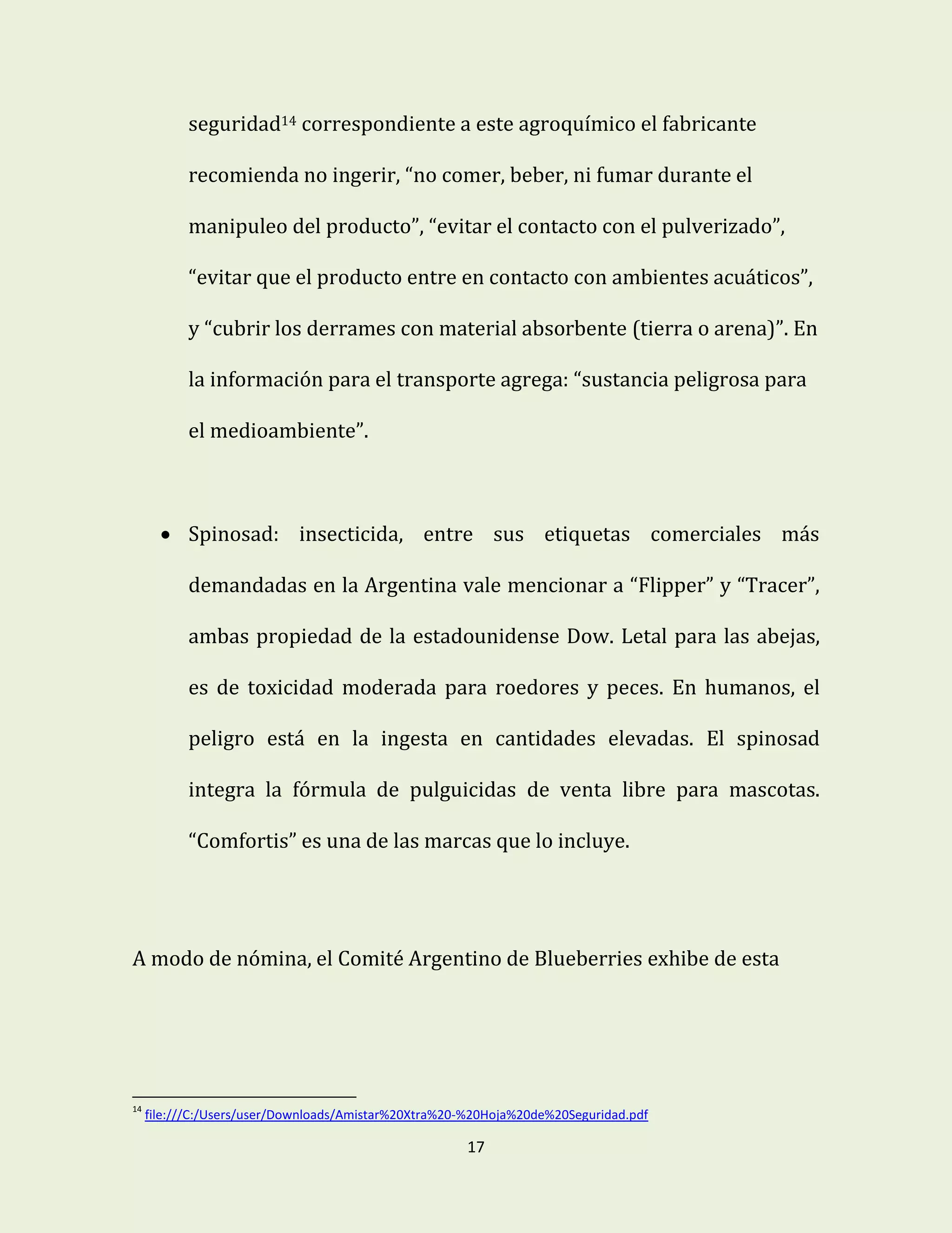 17
seguridad14 correspondiente a este agroquímico el fabricante
recomienda no ingerir, “no comer, beber, ni fumar durante el
manipuleo del producto”, “evitar el contacto con el pulverizado”,
“evitar que el producto entre en contacto con ambientes acuáticos”,
y “cubrir los derrames con material absorbente (tierra o arena)”. En
la información para el transporte agrega: “sustancia peligrosa para
el medioambiente”.
 Spinosad: insecticida, entre sus etiquetas comerciales más
demandadas en la Argentina vale mencionar a “Flipper” y “Tracer”,
ambas propiedad de la estadounidense Dow. Letal para las abejas,
es de toxicidad moderada para roedores y peces. En humanos, el
peligro está en la ingesta en cantidades elevadas. El spinosad
integra la fórmula de pulguicidas de venta libre para mascotas.
“Comfortis” es una de las marcas que lo incluye.
A modo de nómina, el Comité Argentino de Blueberries exhibe de esta
14
file:///C:/Users/user/Downloads/Amistar%20Xtra%20-%20Hoja%20de%20Seguridad.pdf
 