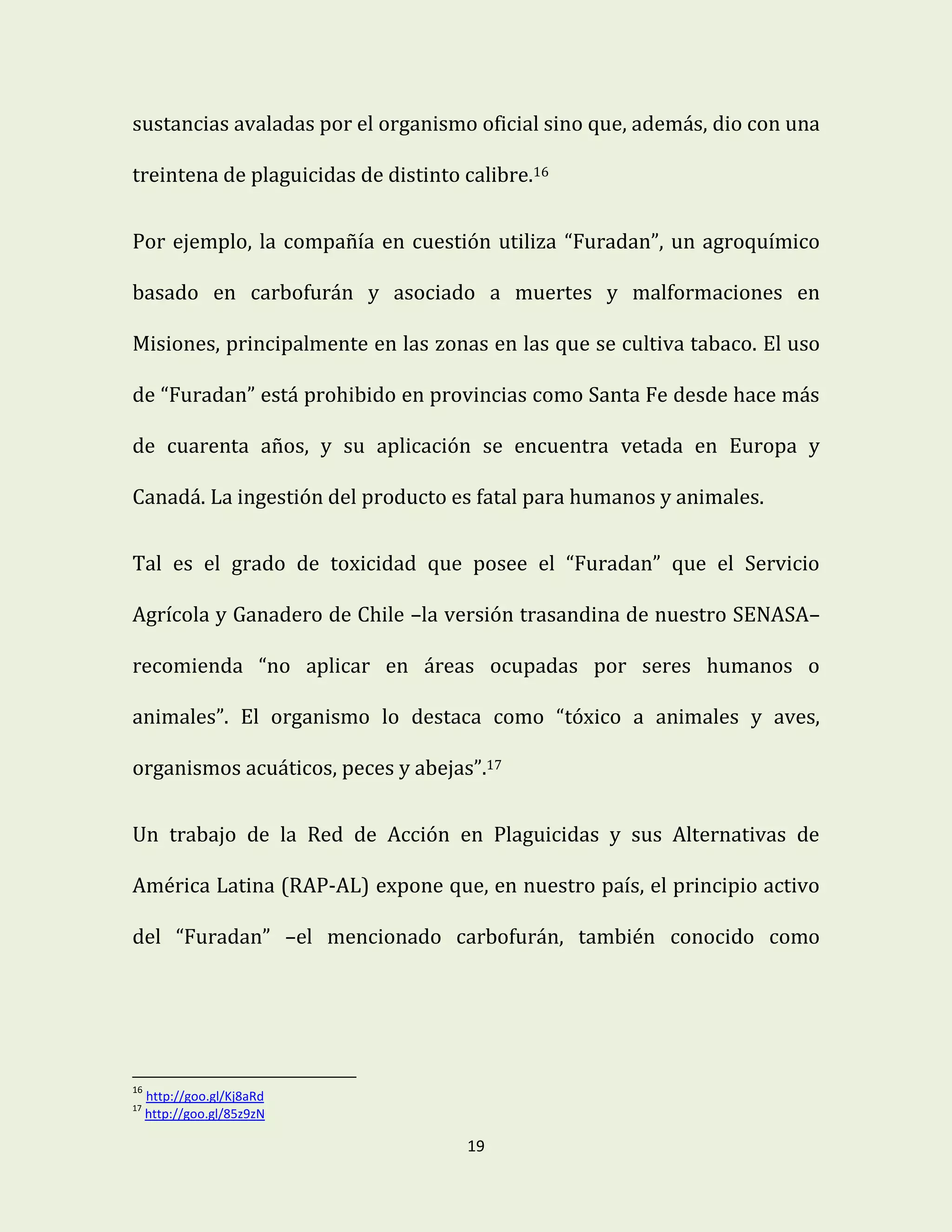 19
sustancias avaladas por el organismo oficial sino que, además, dio con una
treintena de plaguicidas de distinto calibre.16
Por ejemplo, la compañía en cuestión utiliza “Furadan”, un agroquímico
basado en carbofurán y asociado a muertes y malformaciones en
Misiones, principalmente en las zonas en las que se cultiva tabaco. El uso
de “Furadan” está prohibido en provincias como Santa Fe desde hace más
de cuarenta años, y su aplicación se encuentra vetada en Europa y
Canadá. La ingestión del producto es fatal para humanos y animales.
Tal es el grado de toxicidad que posee el “Furadan” que el Servicio
Agrícola y Ganadero de Chile –la versión trasandina de nuestro SENASA–
recomienda “no aplicar en áreas ocupadas por seres humanos o
animales”. El organismo lo destaca como “tóxico a animales y aves,
organismos acuáticos, peces y abejas”.17
Un trabajo de la Red de Acción en Plaguicidas y sus Alternativas de
América Latina (RAP-AL) expone que, en nuestro país, el principio activo
del “Furadan” –el mencionado carbofurán, también conocido como
16
http://goo.gl/Kj8aRd
17
http://goo.gl/85z9zN
 
