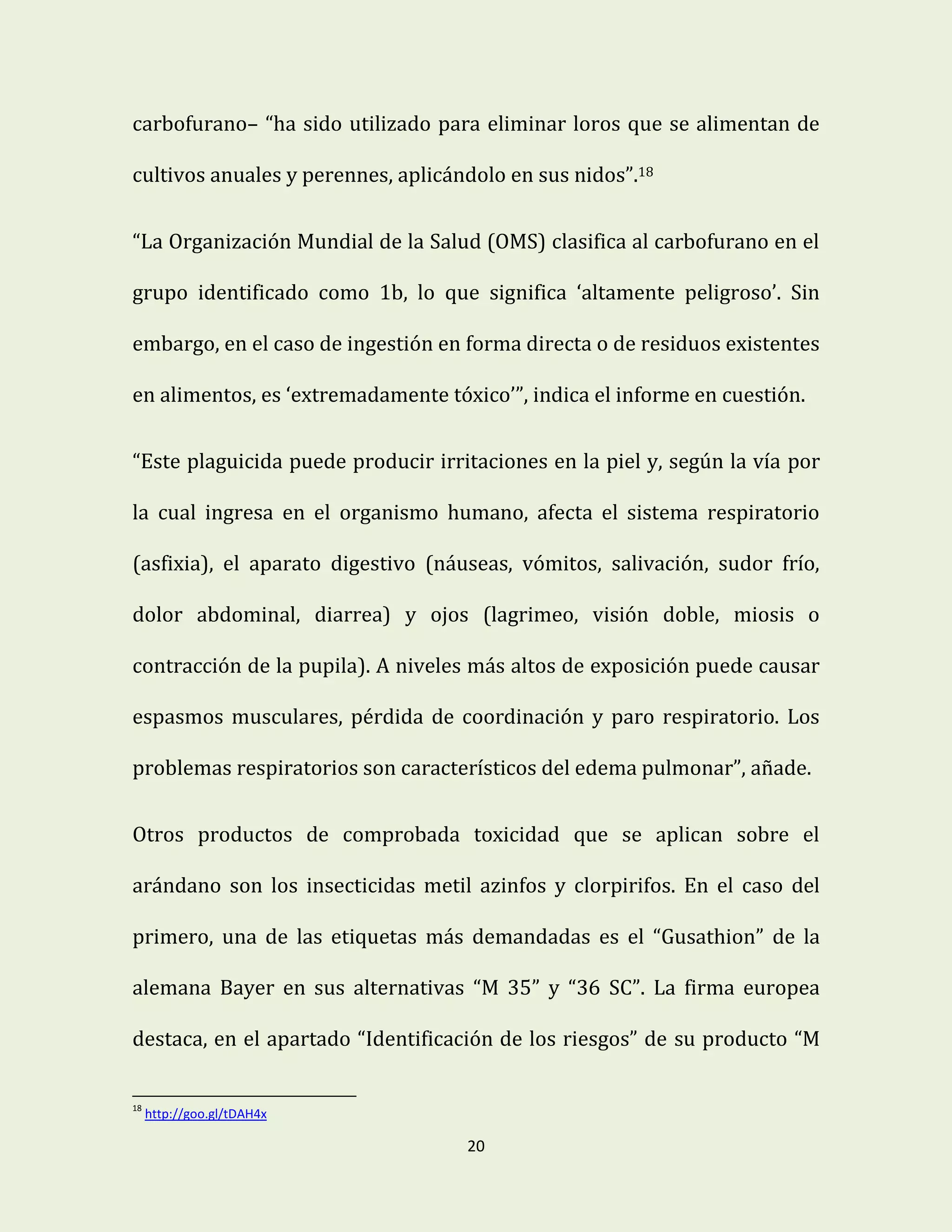 20
carbofurano– “ha sido utilizado para eliminar loros que se alimentan de
cultivos anuales y perennes, aplicándolo en sus nidos”.18
“La Organización Mundial de la Salud (OMS) clasifica al carbofurano en el
grupo identificado como 1b, lo que significa ‘altamente peligroso’. Sin
embargo, en el caso de ingestión en forma directa o de residuos existentes
en alimentos, es ‘extremadamente tóxico’”, indica el informe en cuestión.
“Este plaguicida puede producir irritaciones en la piel y, según la vía por
la cual ingresa en el organismo humano, afecta el sistema respiratorio
(asfixia), el aparato digestivo (náuseas, vómitos, salivación, sudor frío,
dolor abdominal, diarrea) y ojos (lagrimeo, visión doble, miosis o
contracción de la pupila). A niveles más altos de exposición puede causar
espasmos musculares, pérdida de coordinación y paro respiratorio. Los
problemas respiratorios son característicos del edema pulmonar”, añade.
Otros productos de comprobada toxicidad que se aplican sobre el
arándano son los insecticidas metil azinfos y clorpirifos. En el caso del
primero, una de las etiquetas más demandadas es el “Gusathion” de la
alemana Bayer en sus alternativas “M 35” y “36 SC”. La firma europea
destaca, en el apartado “Identificación de los riesgos” de su producto “M
18
http://goo.gl/tDAH4x
 