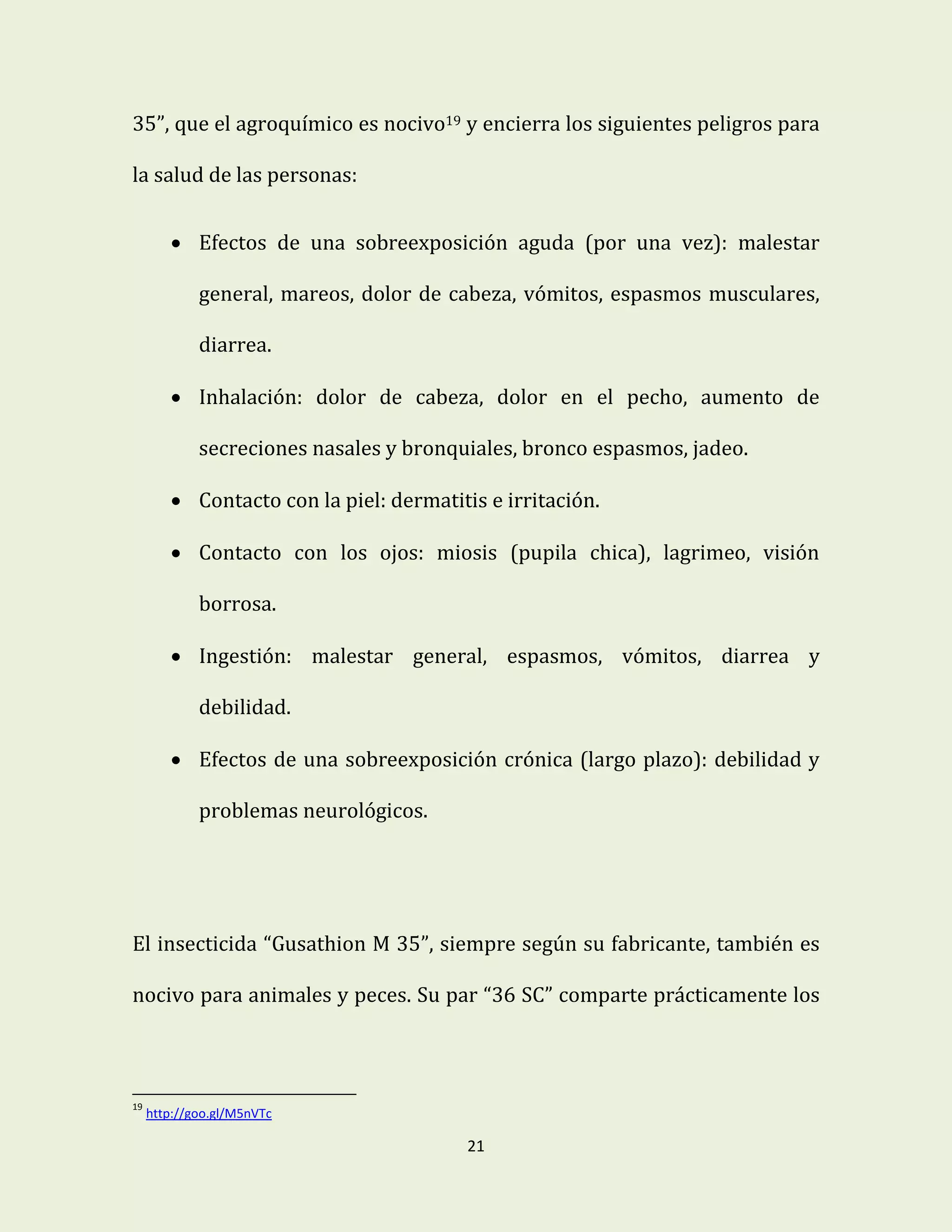 21
35”, que el agroquímico es nocivo19 y encierra los siguientes peligros para
la salud de las personas:
 Efectos de una sobreexposición aguda (por una vez): malestar
general, mareos, dolor de cabeza, vómitos, espasmos musculares,
diarrea.
 Inhalación: dolor de cabeza, dolor en el pecho, aumento de
secreciones nasales y bronquiales, bronco espasmos, jadeo.
 Contacto con la piel: dermatitis e irritación.
 Contacto con los ojos: miosis (pupila chica), lagrimeo, visión
borrosa.
 Ingestión: malestar general, espasmos, vómitos, diarrea y
debilidad.
 Efectos de una sobreexposición crónica (largo plazo): debilidad y
problemas neurológicos.
El insecticida “Gusathion M 35”, siempre según su fabricante, también es
nocivo para animales y peces. Su par “36 SC” comparte prácticamente los
19
http://goo.gl/M5nVTc
 