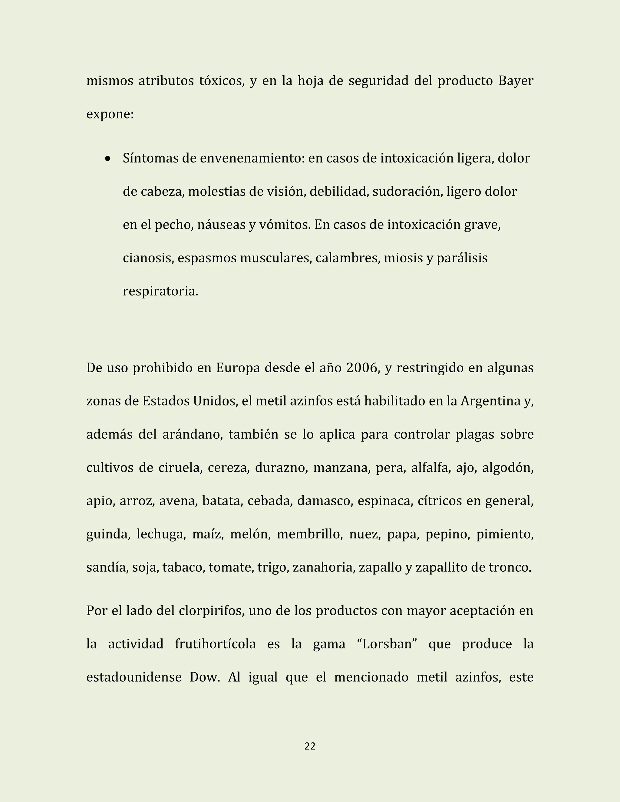 22
mismos atributos tóxicos, y en la hoja de seguridad del producto Bayer
expone:
 Síntomas de envenenamiento: en casos de intoxicación ligera, dolor
de cabeza, molestias de visión, debilidad, sudoración, ligero dolor
en el pecho, náuseas y vómitos. En casos de intoxicación grave,
cianosis, espasmos musculares, calambres, miosis y parálisis
respiratoria.
De uso prohibido en Europa desde el año 2006, y restringido en algunas
zonas de Estados Unidos, el metil azinfos está habilitado en la Argentina y,
además del arándano, también se lo aplica para controlar plagas sobre
cultivos de ciruela, cereza, durazno, manzana, pera, alfalfa, ajo, algodón,
apio, arroz, avena, batata, cebada, damasco, espinaca, cítricos en general,
guinda, lechuga, maíz, melón, membrillo, nuez, papa, pepino, pimiento,
sandía, soja, tabaco, tomate, trigo, zanahoria, zapallo y zapallito de tronco.
Por el lado del clorpirifos, uno de los productos con mayor aceptación en
la actividad frutihortícola es la gama “Lorsban” que produce la
estadounidense Dow. Al igual que el mencionado metil azinfos, este
 