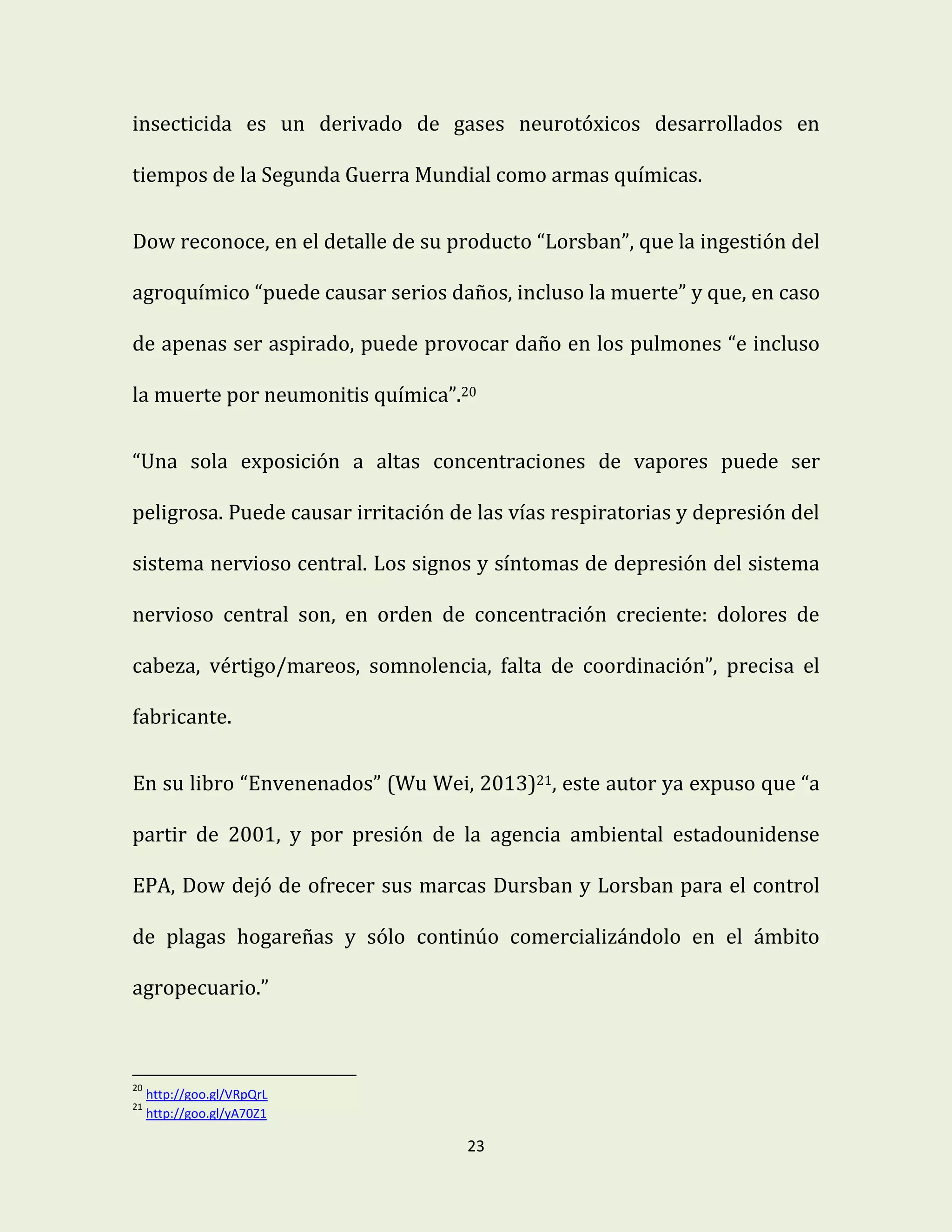 23
insecticida es un derivado de gases neurotóxicos desarrollados en
tiempos de la Segunda Guerra Mundial como armas químicas.
Dow reconoce, en el detalle de su producto “Lorsban”, que la ingestión del
agroquímico “puede causar serios daños, incluso la muerte” y que, en caso
de apenas ser aspirado, puede provocar daño en los pulmones “e incluso
la muerte por neumonitis química”.20
“Una sola exposición a altas concentraciones de vapores puede ser
peligrosa. Puede causar irritación de las vías respiratorias y depresión del
sistema nervioso central. Los signos y síntomas de depresión del sistema
nervioso central son, en orden de concentración creciente: dolores de
cabeza, vértigo/mareos, somnolencia, falta de coordinación”, precisa el
fabricante.
En su libro “Envenenados” (Wu Wei, 2013)21, este autor ya expuso que “a
partir de 2001, y por presión de la agencia ambiental estadounidense
EPA, Dow dejó de ofrecer sus marcas Dursban y Lorsban para el control
de plagas hogareñas y sólo continúo comercializándolo en el ámbito
agropecuario.”
20
http://goo.gl/VRpQrL
21
http://goo.gl/yA70Z1
 