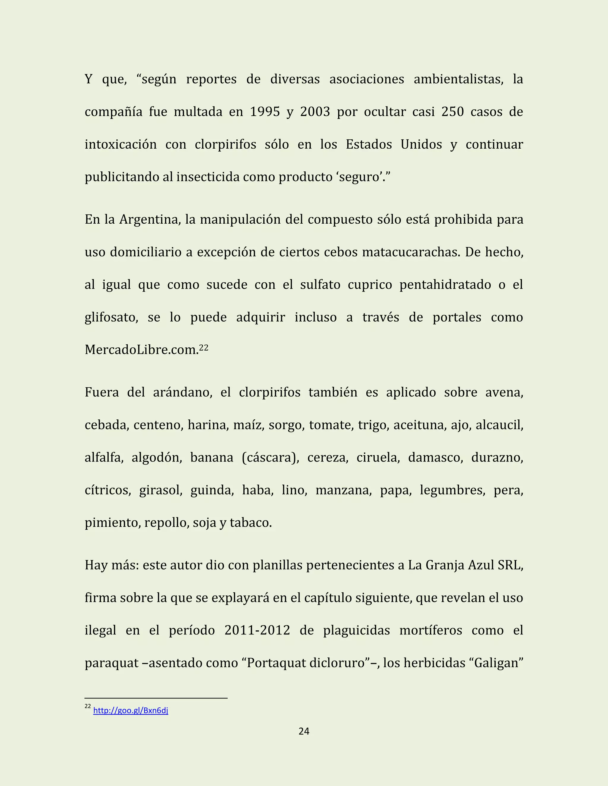 24
Y que, “según reportes de diversas asociaciones ambientalistas, la
compañía fue multada en 1995 y 2003 por ocultar casi 250 casos de
intoxicación con clorpirifos sólo en los Estados Unidos y continuar
publicitando al insecticida como producto ‘seguro’.”
En la Argentina, la manipulación del compuesto sólo está prohibida para
uso domiciliario a excepción de ciertos cebos matacucarachas. De hecho,
al igual que como sucede con el sulfato cuprico pentahidratado o el
glifosato, se lo puede adquirir incluso a través de portales como
MercadoLibre.com.22
Fuera del arándano, el clorpirifos también es aplicado sobre avena,
cebada, centeno, harina, maíz, sorgo, tomate, trigo, aceituna, ajo, alcaucil,
alfalfa, algodón, banana (cáscara), cereza, ciruela, damasco, durazno,
cítricos, girasol, guinda, haba, lino, manzana, papa, legumbres, pera,
pimiento, repollo, soja y tabaco.
Hay más: este autor dio con planillas pertenecientes a La Granja Azul SRL,
firma sobre la que se explayará en el capítulo siguiente, que revelan el uso
ilegal en el período 2011-2012 de plaguicidas mortíferos como el
paraquat –asentado como “Portaquat dicloruro”–, los herbicidas “Galigan”
22
http://goo.gl/Bxn6dj
 