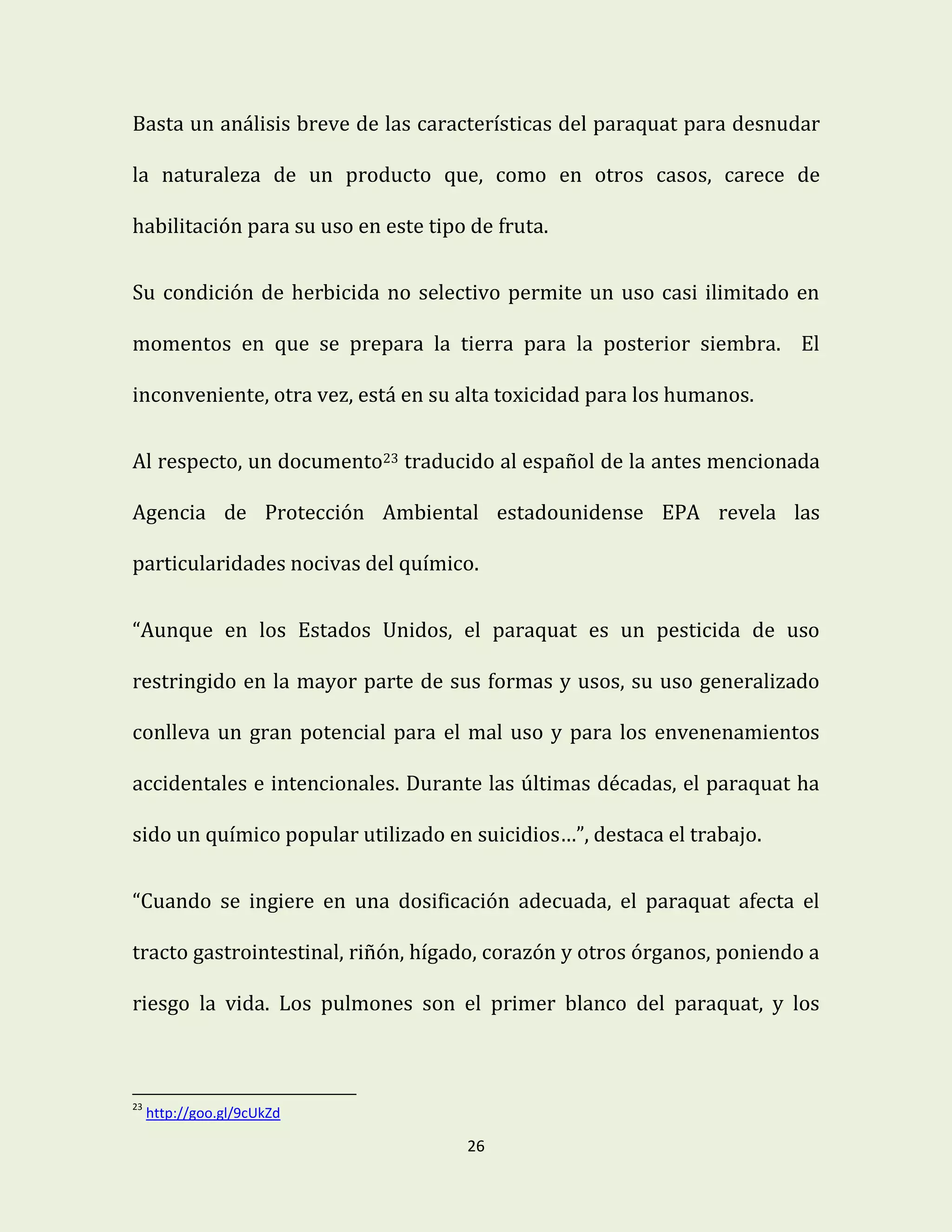 26
Basta un análisis breve de las características del paraquat para desnudar
la naturaleza de un producto que, como en otros casos, carece de
habilitación para su uso en este tipo de fruta.
Su condición de herbicida no selectivo permite un uso casi ilimitado en
momentos en que se prepara la tierra para la posterior siembra. El
inconveniente, otra vez, está en su alta toxicidad para los humanos.
Al respecto, un documento23 traducido al español de la antes mencionada
Agencia de Protección Ambiental estadounidense EPA revela las
particularidades nocivas del químico.
“Aunque en los Estados Unidos, el paraquat es un pesticida de uso
restringido en la mayor parte de sus formas y usos, su uso generalizado
conlleva un gran potencial para el mal uso y para los envenenamientos
accidentales e intencionales. Durante las últimas décadas, el paraquat ha
sido un químico popular utilizado en suicidios…”, destaca el trabajo.
“Cuando se ingiere en una dosificación adecuada, el paraquat afecta el
tracto gastrointestinal, riñón, hígado, corazón y otros órganos, poniendo a
riesgo la vida. Los pulmones son el primer blanco del paraquat, y los
23
http://goo.gl/9cUkZd
 