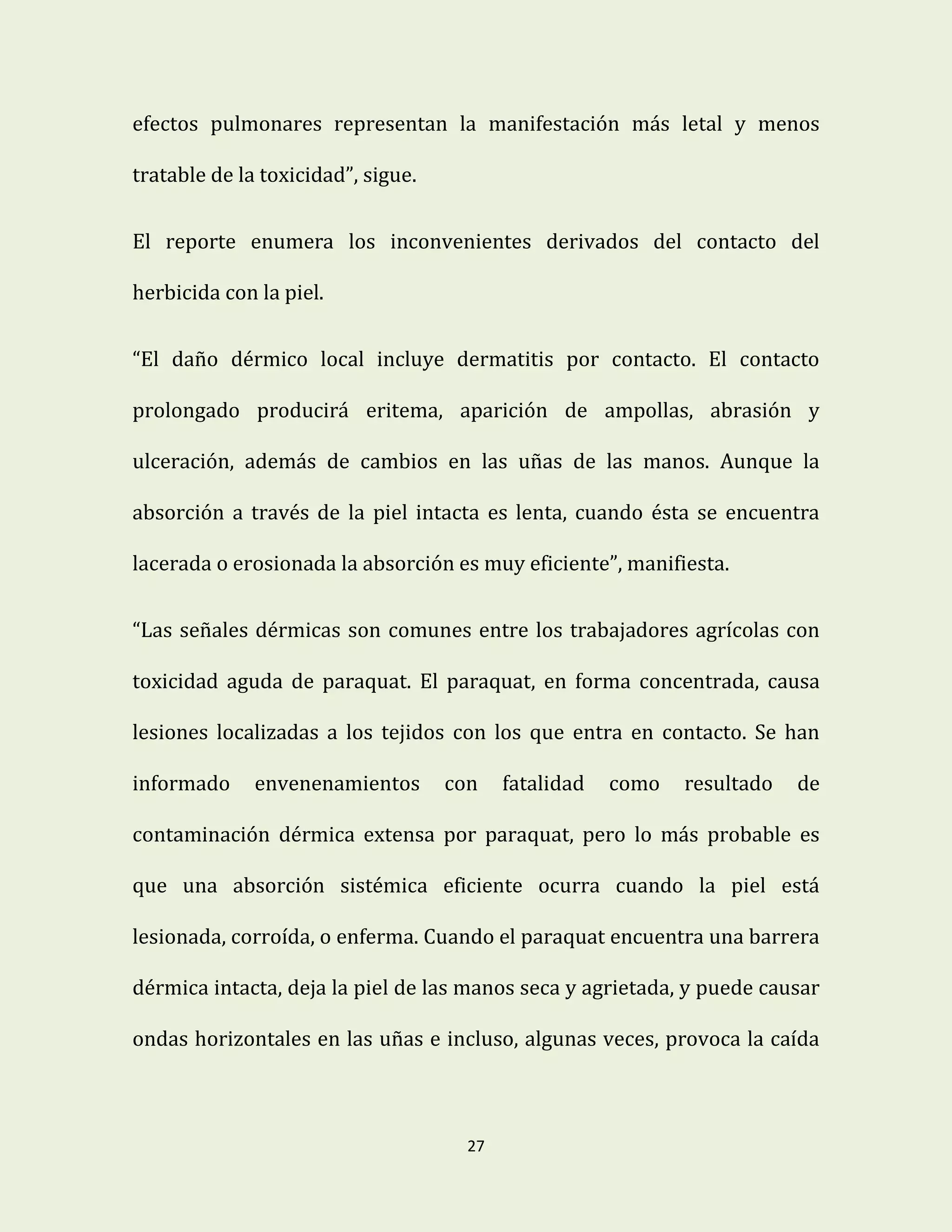 27
efectos pulmonares representan la manifestación más letal y menos
tratable de la toxicidad”, sigue.
El reporte enumera los inconvenientes derivados del contacto del
herbicida con la piel.
“El daño dérmico local incluye dermatitis por contacto. El contacto
prolongado producirá eritema, aparición de ampollas, abrasión y
ulceración, además de cambios en las uñas de las manos. Aunque la
absorción a través de la piel intacta es lenta, cuando ésta se encuentra
lacerada o erosionada la absorción es muy eficiente”, manifiesta.
“Las señales dérmicas son comunes entre los trabajadores agrícolas con
toxicidad aguda de paraquat. El paraquat, en forma concentrada, causa
lesiones localizadas a los tejidos con los que entra en contacto. Se han
informado envenenamientos con fatalidad como resultado de
contaminación dérmica extensa por paraquat, pero lo más probable es
que una absorción sistémica eficiente ocurra cuando la piel está
lesionada, corroída, o enferma. Cuando el paraquat encuentra una barrera
dérmica intacta, deja la piel de las manos seca y agrietada, y puede causar
ondas horizontales en las uñas e incluso, algunas veces, provoca la caída
 