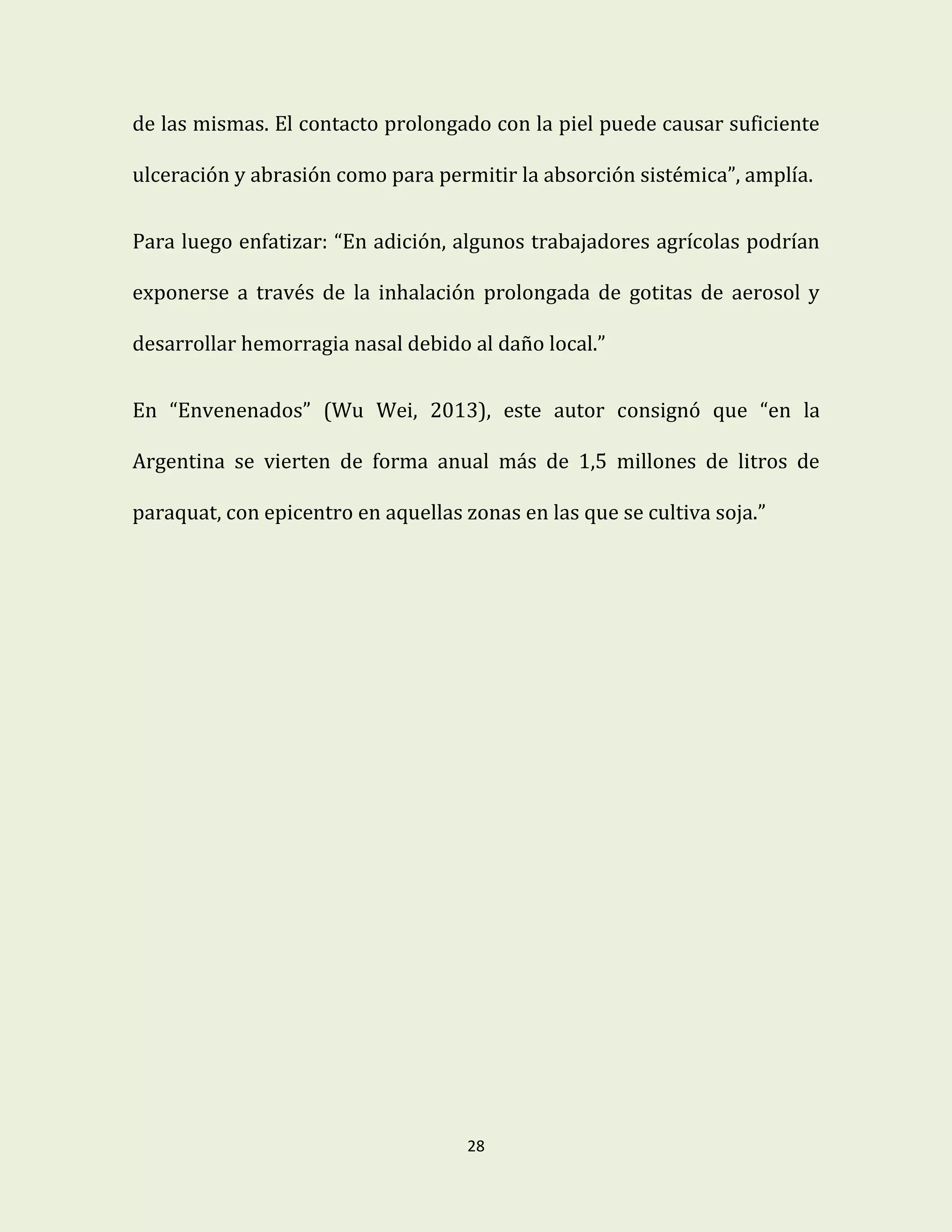 28
de las mismas. El contacto prolongado con la piel puede causar suficiente
ulceración y abrasión como para permitir la absorción sistémica”, amplía.
Para luego enfatizar: “En adición, algunos trabajadores agrícolas podrían
exponerse a través de la inhalación prolongada de gotitas de aerosol y
desarrollar hemorragia nasal debido al daño local.”
En “Envenenados” (Wu Wei, 2013), este autor consignó que “en la
Argentina se vierten de forma anual más de 1,5 millones de litros de
paraquat, con epicentro en aquellas zonas en las que se cultiva soja.”
 