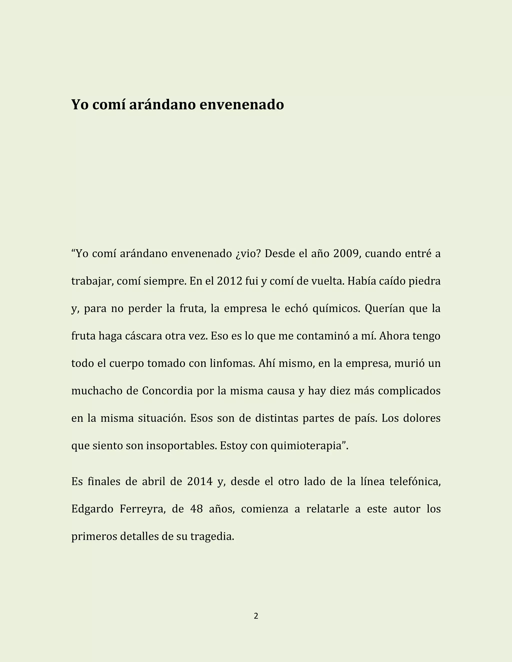 2
Yo comí arándano envenenado
“Yo comí arándano envenenado ¿vio? Desde el año 2009, cuando entré a
trabajar, comí siempre. En el 2012 fui y comí de vuelta. Había caído piedra
y, para no perder la fruta, la empresa le echó químicos. Querían que la
fruta haga cáscara otra vez. Eso es lo que me contaminó a mí. Ahora tengo
todo el cuerpo tomado con linfomas. Ahí mismo, en la empresa, murió un
muchacho de Concordia por la misma causa y hay diez más complicados
en la misma situación. Esos son de distintas partes de país. Los dolores
que siento son insoportables. Estoy con quimioterapia”.
Es finales de abril de 2014 y, desde el otro lado de la línea telefónica,
Edgardo Ferreyra, de 48 años, comienza a relatarle a este autor los
primeros detalles de su tragedia.
 