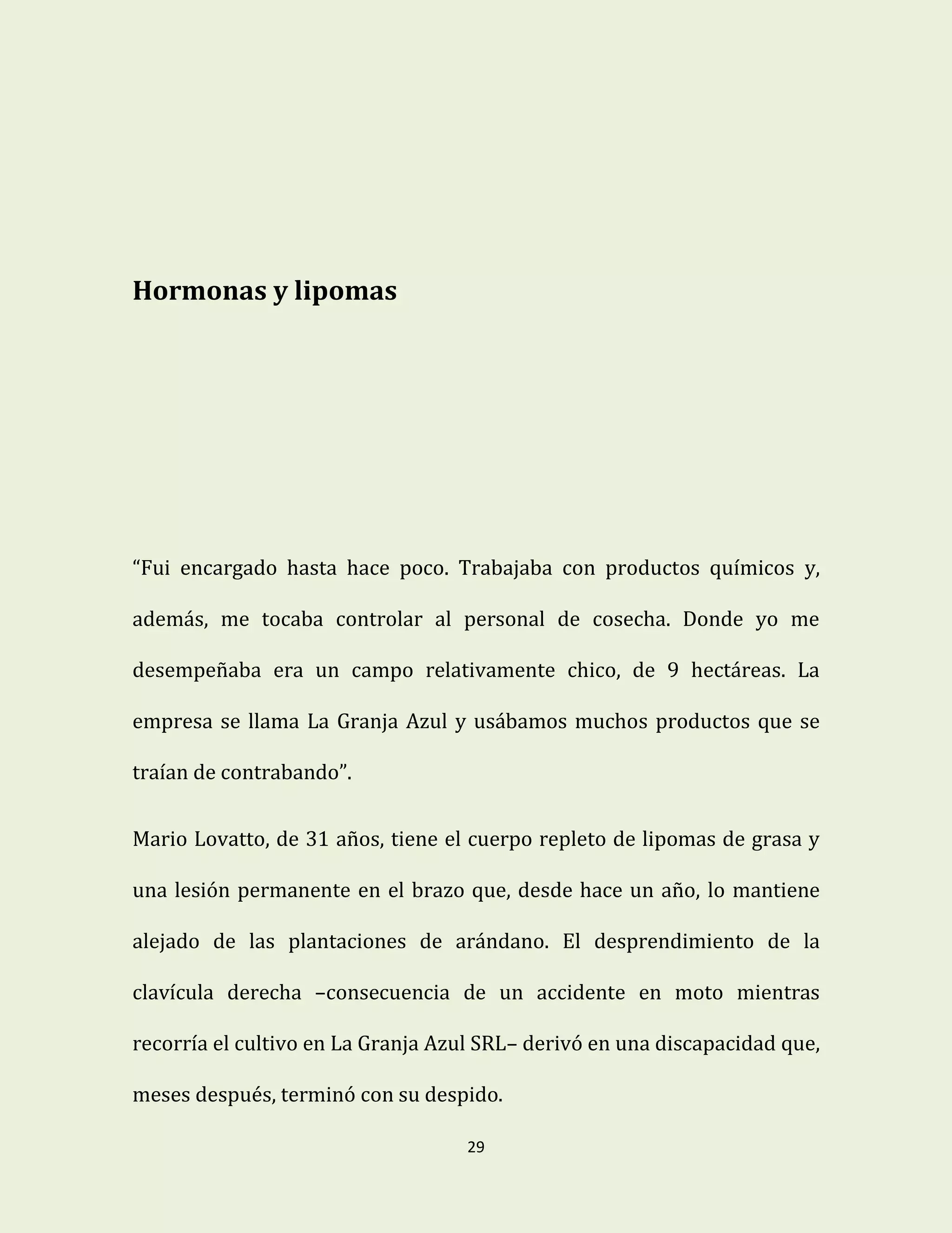 29
Hormonas y lipomas
“Fui encargado hasta hace poco. Trabajaba con productos químicos y,
además, me tocaba controlar al personal de cosecha. Donde yo me
desempeñaba era un campo relativamente chico, de 9 hectáreas. La
empresa se llama La Granja Azul y usábamos muchos productos que se
traían de contrabando”.
Mario Lovatto, de 31 años, tiene el cuerpo repleto de lipomas de grasa y
una lesión permanente en el brazo que, desde hace un año, lo mantiene
alejado de las plantaciones de arándano. El desprendimiento de la
clavícula derecha –consecuencia de un accidente en moto mientras
recorría el cultivo en La Granja Azul SRL– derivó en una discapacidad que,
meses después, terminó con su despido.
 