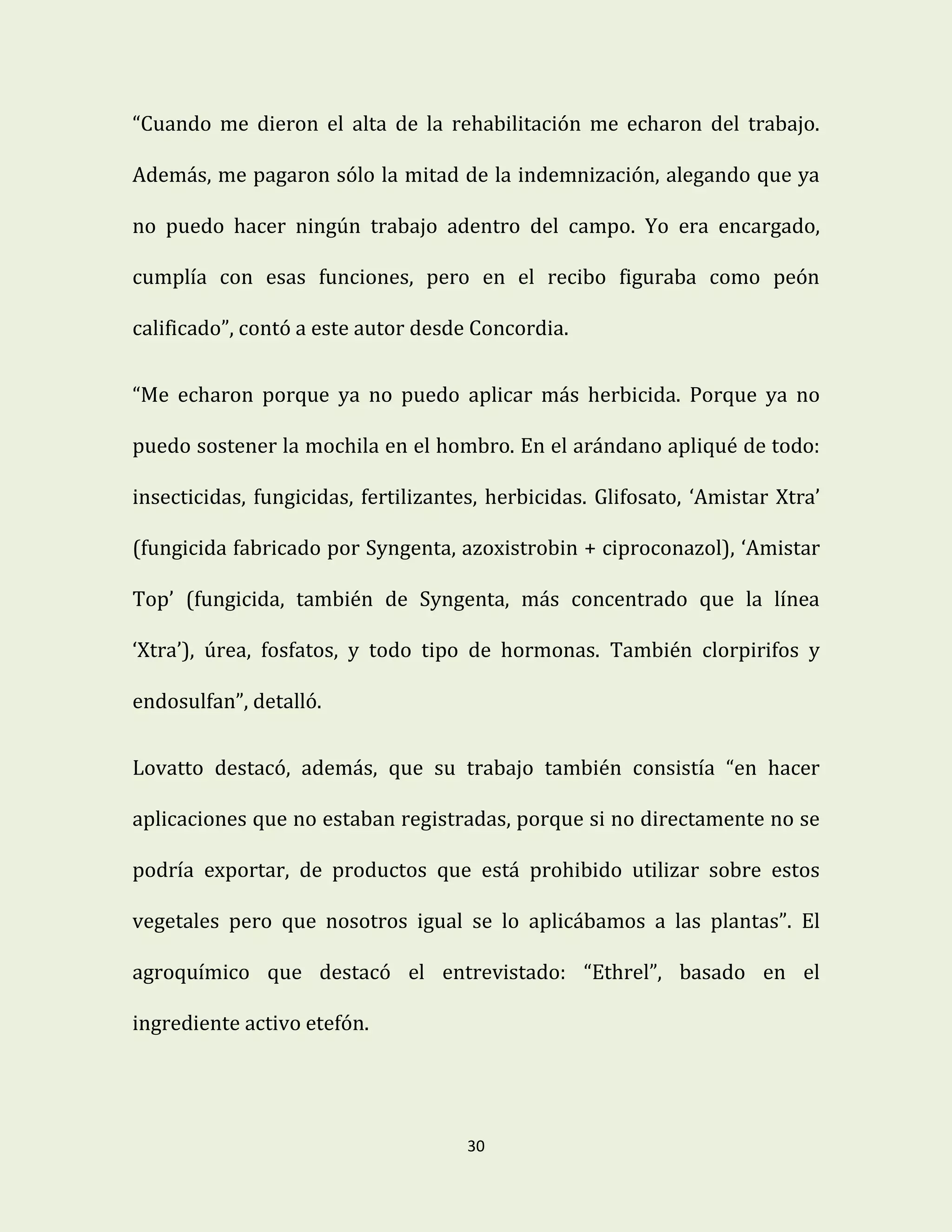 30
“Cuando me dieron el alta de la rehabilitación me echaron del trabajo.
Además, me pagaron sólo la mitad de la indemnización, alegando que ya
no puedo hacer ningún trabajo adentro del campo. Yo era encargado,
cumplía con esas funciones, pero en el recibo figuraba como peón
calificado”, contó a este autor desde Concordia.
“Me echaron porque ya no puedo aplicar más herbicida. Porque ya no
puedo sostener la mochila en el hombro. En el arándano apliqué de todo:
insecticidas, fungicidas, fertilizantes, herbicidas. Glifosato, ‘Amistar Xtra’
(fungicida fabricado por Syngenta, azoxistrobin + ciproconazol), ‘Amistar
Top’ (fungicida, también de Syngenta, más concentrado que la línea
‘Xtra’), úrea, fosfatos, y todo tipo de hormonas. También clorpirifos y
endosulfan”, detalló.
Lovatto destacó, además, que su trabajo también consistía “en hacer
aplicaciones que no estaban registradas, porque si no directamente no se
podría exportar, de productos que está prohibido utilizar sobre estos
vegetales pero que nosotros igual se lo aplicábamos a las plantas”. El
agroquímico que destacó el entrevistado: “Ethrel”, basado en el
ingrediente activo etefón.
 