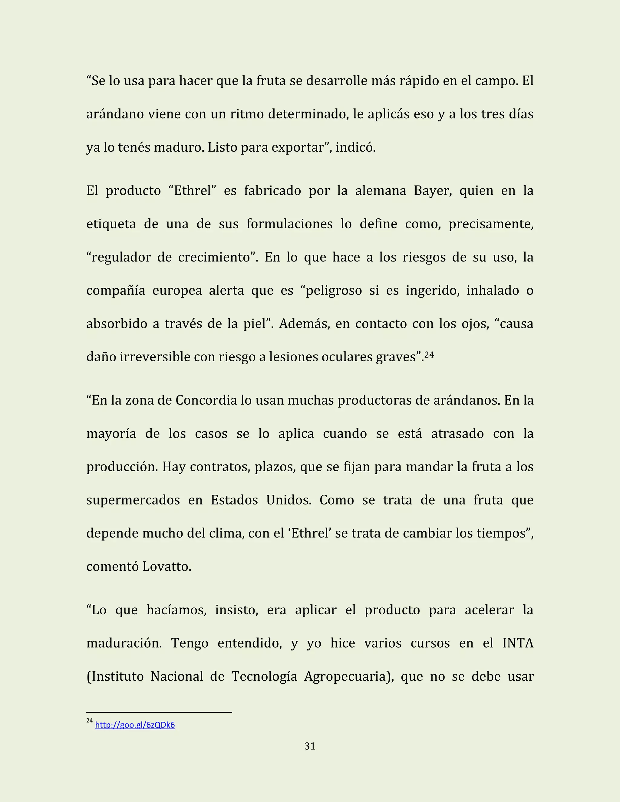 31
“Se lo usa para hacer que la fruta se desarrolle más rápido en el campo. El
arándano viene con un ritmo determinado, le aplicás eso y a los tres días
ya lo tenés maduro. Listo para exportar”, indicó.
El producto “Ethrel” es fabricado por la alemana Bayer, quien en la
etiqueta de una de sus formulaciones lo define como, precisamente,
“regulador de crecimiento”. En lo que hace a los riesgos de su uso, la
compañía europea alerta que es “peligroso si es ingerido, inhalado o
absorbido a través de la piel”. Además, en contacto con los ojos, “causa
daño irreversible con riesgo a lesiones oculares graves”.24
“En la zona de Concordia lo usan muchas productoras de arándanos. En la
mayoría de los casos se lo aplica cuando se está atrasado con la
producción. Hay contratos, plazos, que se fijan para mandar la fruta a los
supermercados en Estados Unidos. Como se trata de una fruta que
depende mucho del clima, con el ‘Ethrel’ se trata de cambiar los tiempos”,
comentó Lovatto.
“Lo que hacíamos, insisto, era aplicar el producto para acelerar la
maduración. Tengo entendido, y yo hice varios cursos en el INTA
(Instituto Nacional de Tecnología Agropecuaria), que no se debe usar
24
http://goo.gl/6zQDk6
 