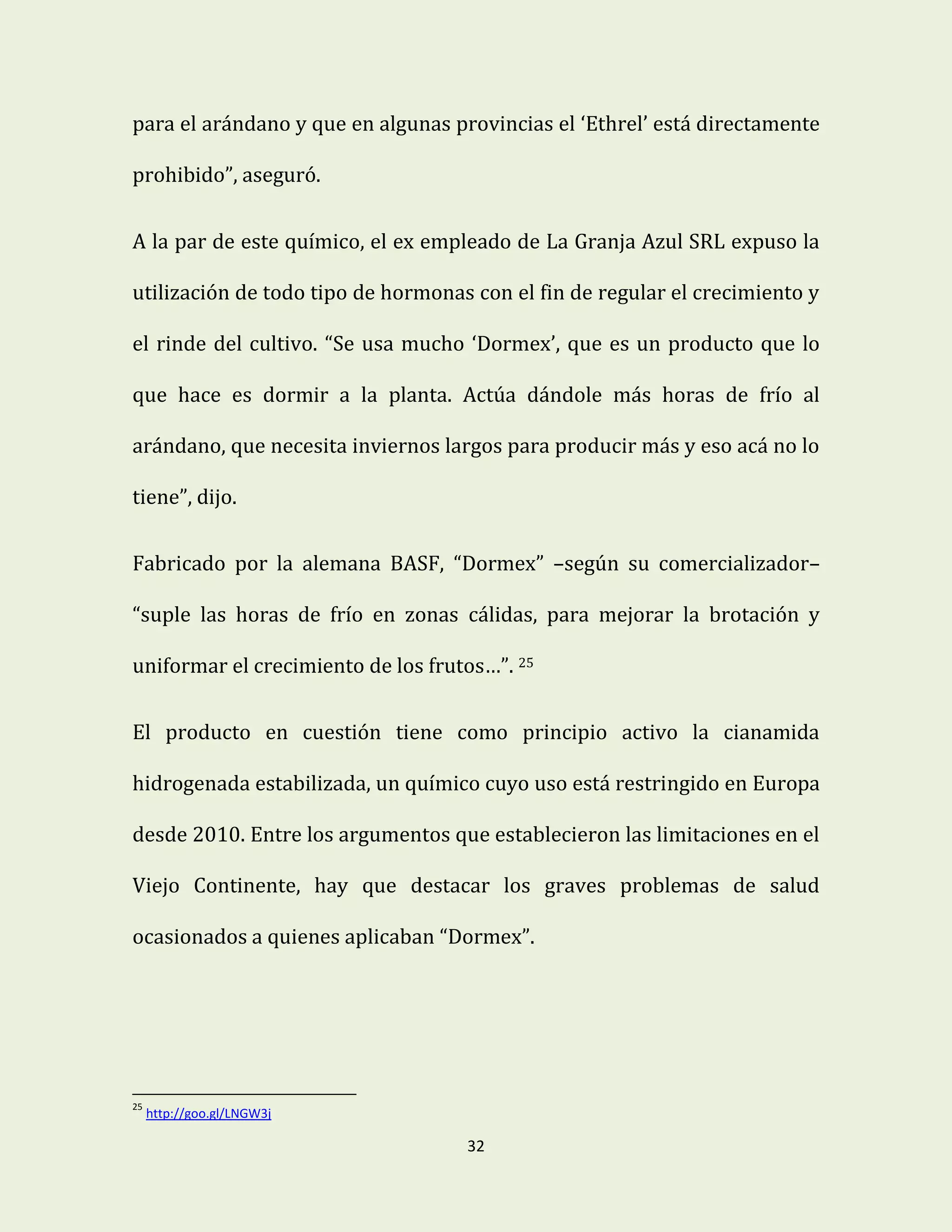 32
para el arándano y que en algunas provincias el ‘Ethrel’ está directamente
prohibido”, aseguró.
A la par de este químico, el ex empleado de La Granja Azul SRL expuso la
utilización de todo tipo de hormonas con el fin de regular el crecimiento y
el rinde del cultivo. “Se usa mucho ‘Dormex’, que es un producto que lo
que hace es dormir a la planta. Actúa dándole más horas de frío al
arándano, que necesita inviernos largos para producir más y eso acá no lo
tiene”, dijo.
Fabricado por la alemana BASF, “Dormex” –según su comercializador–
“suple las horas de frío en zonas cálidas, para mejorar la brotación y
uniformar el crecimiento de los frutos…”. 25
El producto en cuestión tiene como principio activo la cianamida
hidrogenada estabilizada, un químico cuyo uso está restringido en Europa
desde 2010. Entre los argumentos que establecieron las limitaciones en el
Viejo Continente, hay que destacar los graves problemas de salud
ocasionados a quienes aplicaban “Dormex”.
25
http://goo.gl/LNGW3j
 