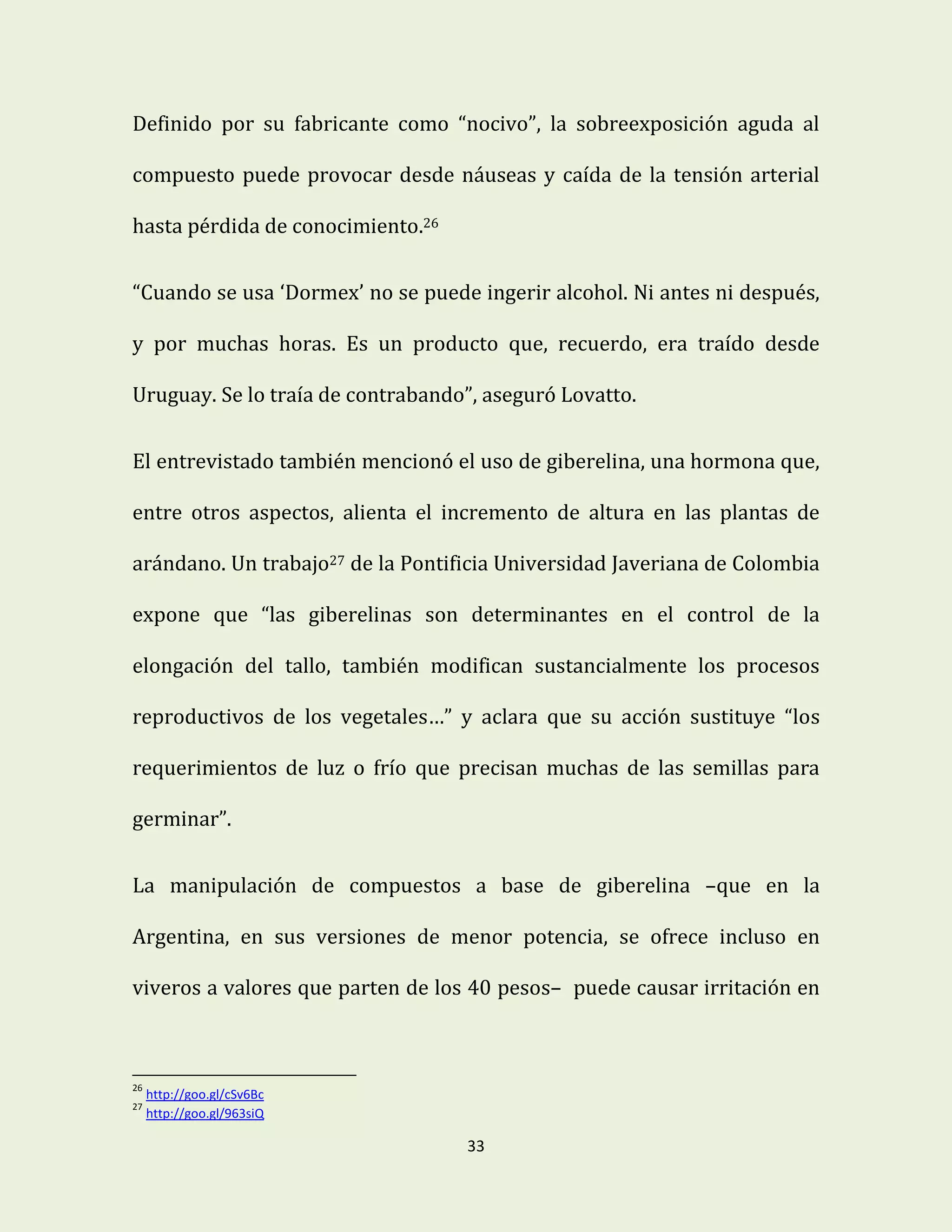 33
Definido por su fabricante como “nocivo”, la sobreexposición aguda al
compuesto puede provocar desde náuseas y caída de la tensión arterial
hasta pérdida de conocimiento.26
“Cuando se usa ‘Dormex’ no se puede ingerir alcohol. Ni antes ni después,
y por muchas horas. Es un producto que, recuerdo, era traído desde
Uruguay. Se lo traía de contrabando”, aseguró Lovatto.
El entrevistado también mencionó el uso de giberelina, una hormona que,
entre otros aspectos, alienta el incremento de altura en las plantas de
arándano. Un trabajo27 de la Pontificia Universidad Javeriana de Colombia
expone que “las giberelinas son determinantes en el control de la
elongación del tallo, también modifican sustancialmente los procesos
reproductivos de los vegetales…” y aclara que su acción sustituye “los
requerimientos de luz o frío que precisan muchas de las semillas para
germinar”.
La manipulación de compuestos a base de giberelina –que en la
Argentina, en sus versiones de menor potencia, se ofrece incluso en
viveros a valores que parten de los 40 pesos– puede causar irritación en
26
http://goo.gl/cSv6Bc
27
http://goo.gl/963siQ
 