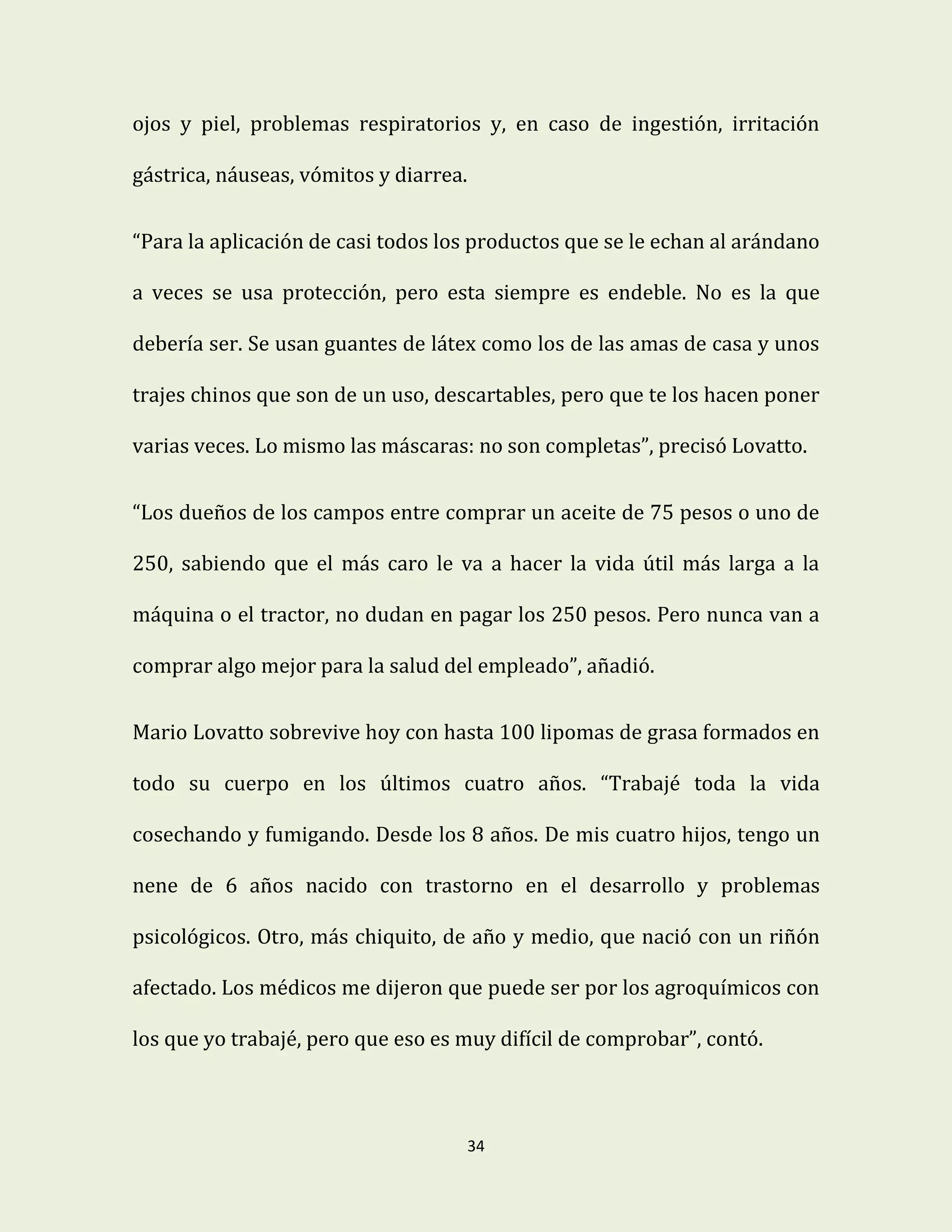 34
ojos y piel, problemas respiratorios y, en caso de ingestión, irritación
gástrica, náuseas, vómitos y diarrea.
“Para la aplicación de casi todos los productos que se le echan al arándano
a veces se usa protección, pero esta siempre es endeble. No es la que
debería ser. Se usan guantes de látex como los de las amas de casa y unos
trajes chinos que son de un uso, descartables, pero que te los hacen poner
varias veces. Lo mismo las máscaras: no son completas”, precisó Lovatto.
“Los dueños de los campos entre comprar un aceite de 75 pesos o uno de
250, sabiendo que el más caro le va a hacer la vida útil más larga a la
máquina o el tractor, no dudan en pagar los 250 pesos. Pero nunca van a
comprar algo mejor para la salud del empleado”, añadió.
Mario Lovatto sobrevive hoy con hasta 100 lipomas de grasa formados en
todo su cuerpo en los últimos cuatro años. “Trabajé toda la vida
cosechando y fumigando. Desde los 8 años. De mis cuatro hijos, tengo un
nene de 6 años nacido con trastorno en el desarrollo y problemas
psicológicos. Otro, más chiquito, de año y medio, que nació con un riñón
afectado. Los médicos me dijeron que puede ser por los agroquímicos con
los que yo trabajé, pero que eso es muy difícil de comprobar”, contó.
 
