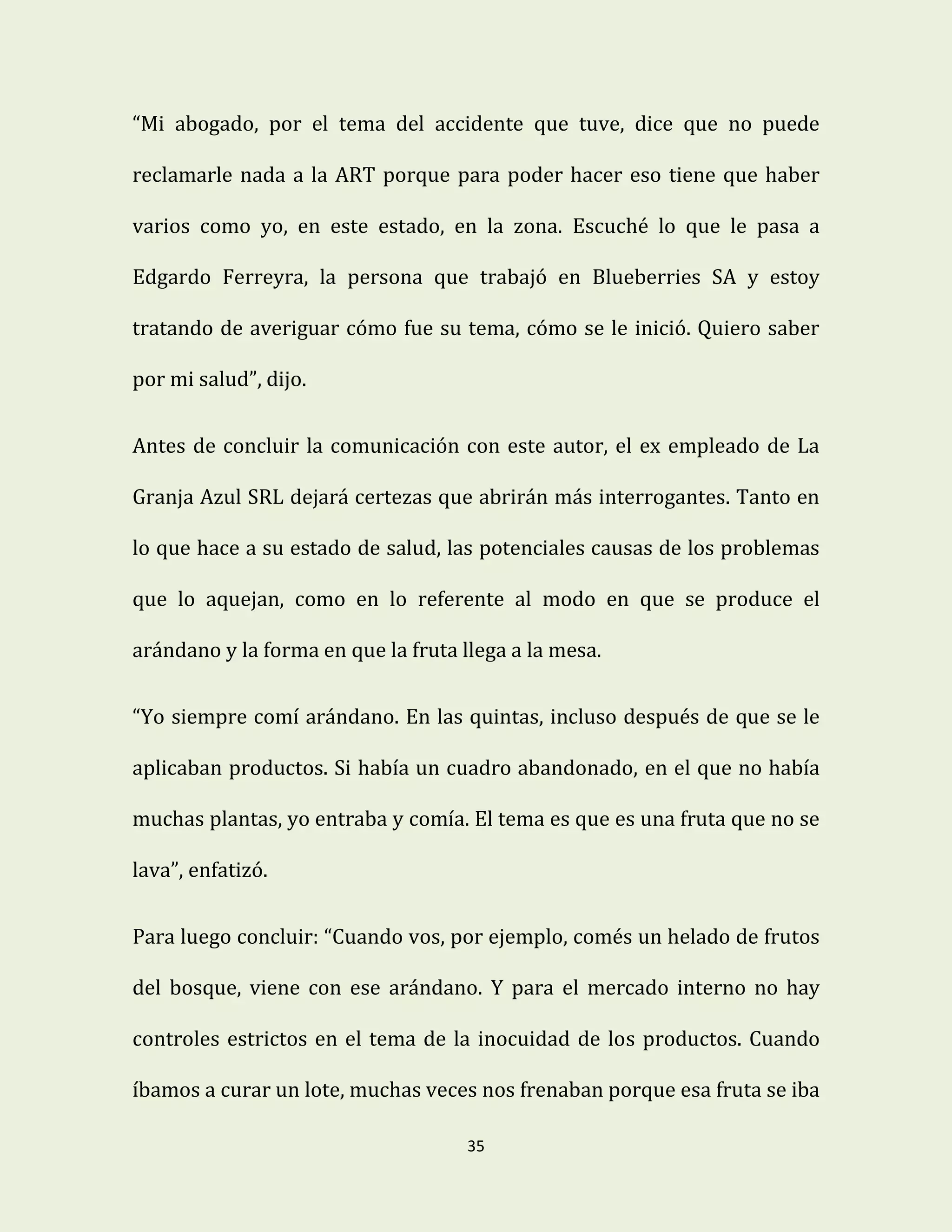 35
“Mi abogado, por el tema del accidente que tuve, dice que no puede
reclamarle nada a la ART porque para poder hacer eso tiene que haber
varios como yo, en este estado, en la zona. Escuché lo que le pasa a
Edgardo Ferreyra, la persona que trabajó en Blueberries SA y estoy
tratando de averiguar cómo fue su tema, cómo se le inició. Quiero saber
por mi salud”, dijo.
Antes de concluir la comunicación con este autor, el ex empleado de La
Granja Azul SRL dejará certezas que abrirán más interrogantes. Tanto en
lo que hace a su estado de salud, las potenciales causas de los problemas
que lo aquejan, como en lo referente al modo en que se produce el
arándano y la forma en que la fruta llega a la mesa.
“Yo siempre comí arándano. En las quintas, incluso después de que se le
aplicaban productos. Si había un cuadro abandonado, en el que no había
muchas plantas, yo entraba y comía. El tema es que es una fruta que no se
lava”, enfatizó.
Para luego concluir: “Cuando vos, por ejemplo, comés un helado de frutos
del bosque, viene con ese arándano. Y para el mercado interno no hay
controles estrictos en el tema de la inocuidad de los productos. Cuando
íbamos a curar un lote, muchas veces nos frenaban porque esa fruta se iba
 