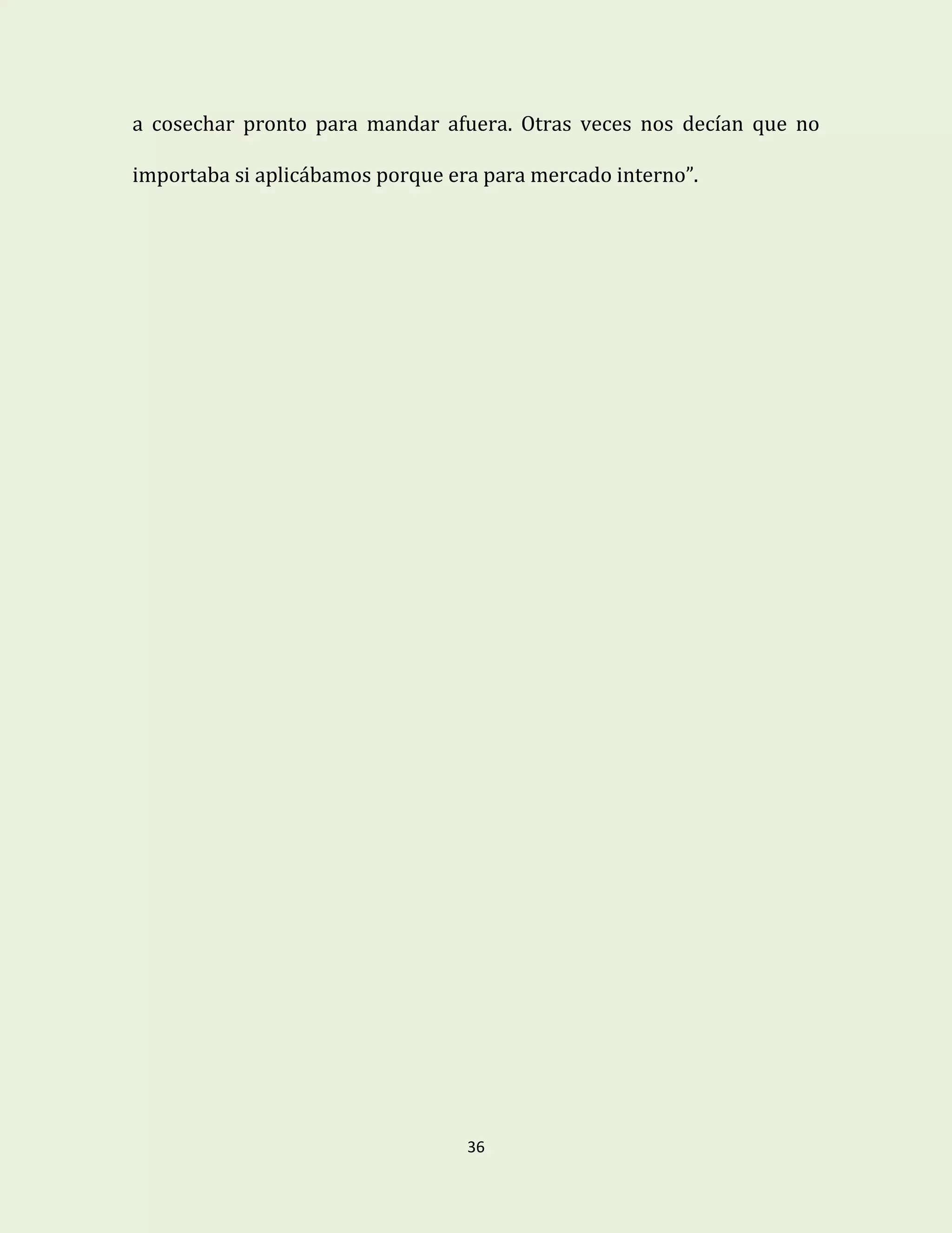 36
a cosechar pronto para mandar afuera. Otras veces nos decían que no
importaba si aplicábamos porque era para mercado interno”.
 