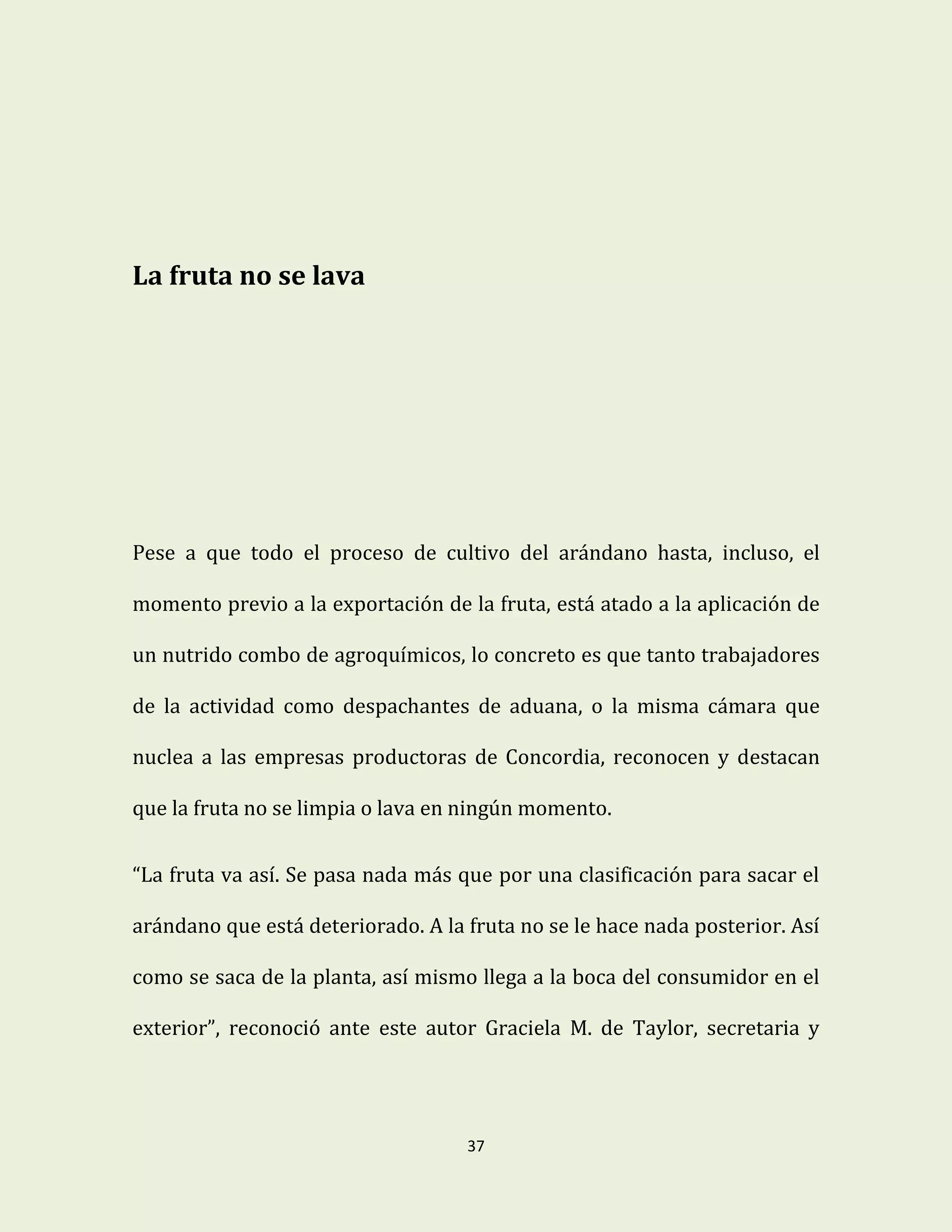 37
La fruta no se lava
Pese a que todo el proceso de cultivo del arándano hasta, incluso, el
momento previo a la exportación de la fruta, está atado a la aplicación de
un nutrido combo de agroquímicos, lo concreto es que tanto trabajadores
de la actividad como despachantes de aduana, o la misma cámara que
nuclea a las empresas productoras de Concordia, reconocen y destacan
que la fruta no se limpia o lava en ningún momento.
“La fruta va así. Se pasa nada más que por una clasificación para sacar el
arándano que está deteriorado. A la fruta no se le hace nada posterior. Así
como se saca de la planta, así mismo llega a la boca del consumidor en el
exterior”, reconoció ante este autor Graciela M. de Taylor, secretaria y
 