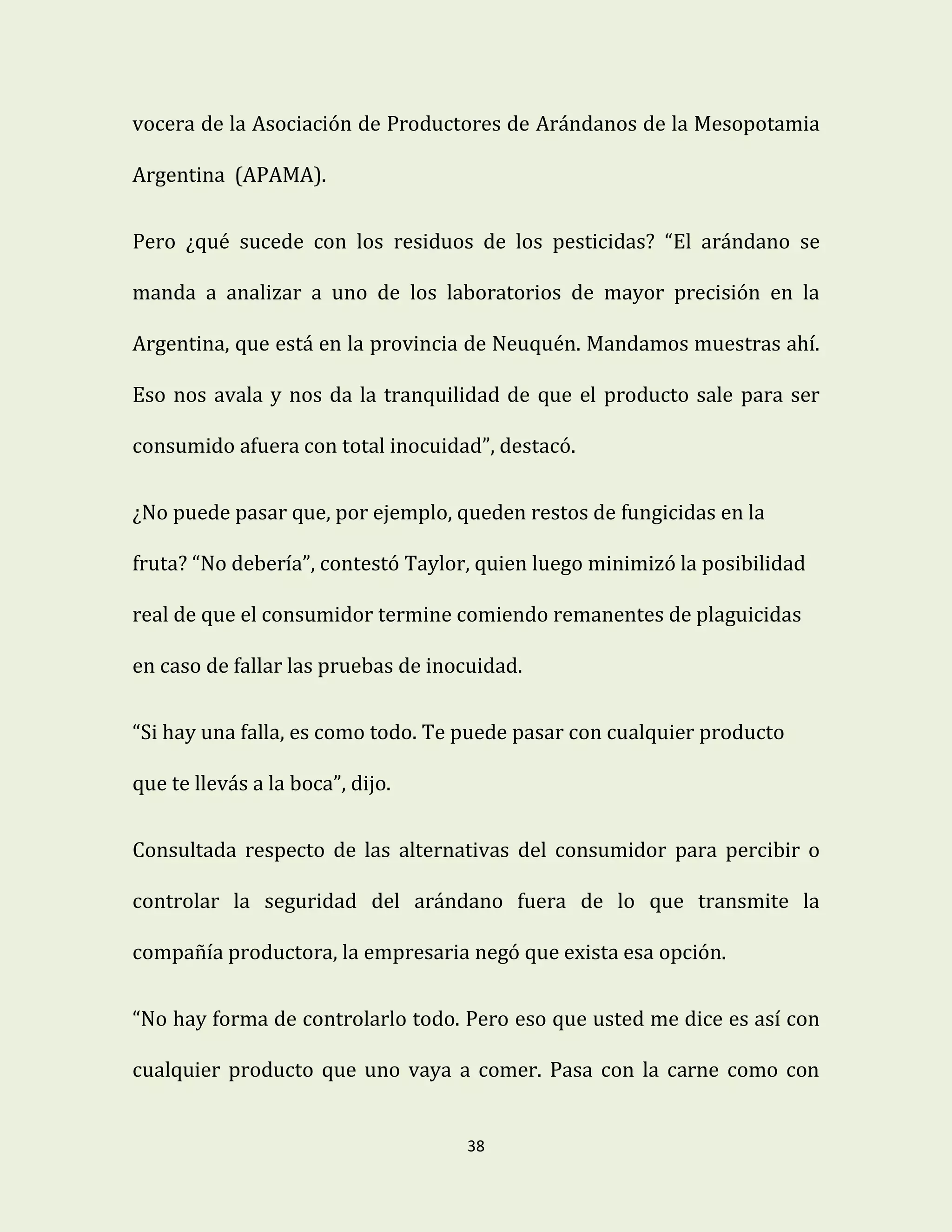 38
vocera de la Asociación de Productores de Arándanos de la Mesopotamia
Argentina (APAMA).
Pero ¿qué sucede con los residuos de los pesticidas? “El arándano se
manda a analizar a uno de los laboratorios de mayor precisión en la
Argentina, que está en la provincia de Neuquén. Mandamos muestras ahí.
Eso nos avala y nos da la tranquilidad de que el producto sale para ser
consumido afuera con total inocuidad”, destacó.
¿No puede pasar que, por ejemplo, queden restos de fungicidas en la
fruta? “No debería”, contestó Taylor, quien luego minimizó la posibilidad
real de que el consumidor termine comiendo remanentes de plaguicidas
en caso de fallar las pruebas de inocuidad.
“Si hay una falla, es como todo. Te puede pasar con cualquier producto
que te llevás a la boca”, dijo.
Consultada respecto de las alternativas del consumidor para percibir o
controlar la seguridad del arándano fuera de lo que transmite la
compañía productora, la empresaria negó que exista esa opción.
“No hay forma de controlarlo todo. Pero eso que usted me dice es así con
cualquier producto que uno vaya a comer. Pasa con la carne como con
 