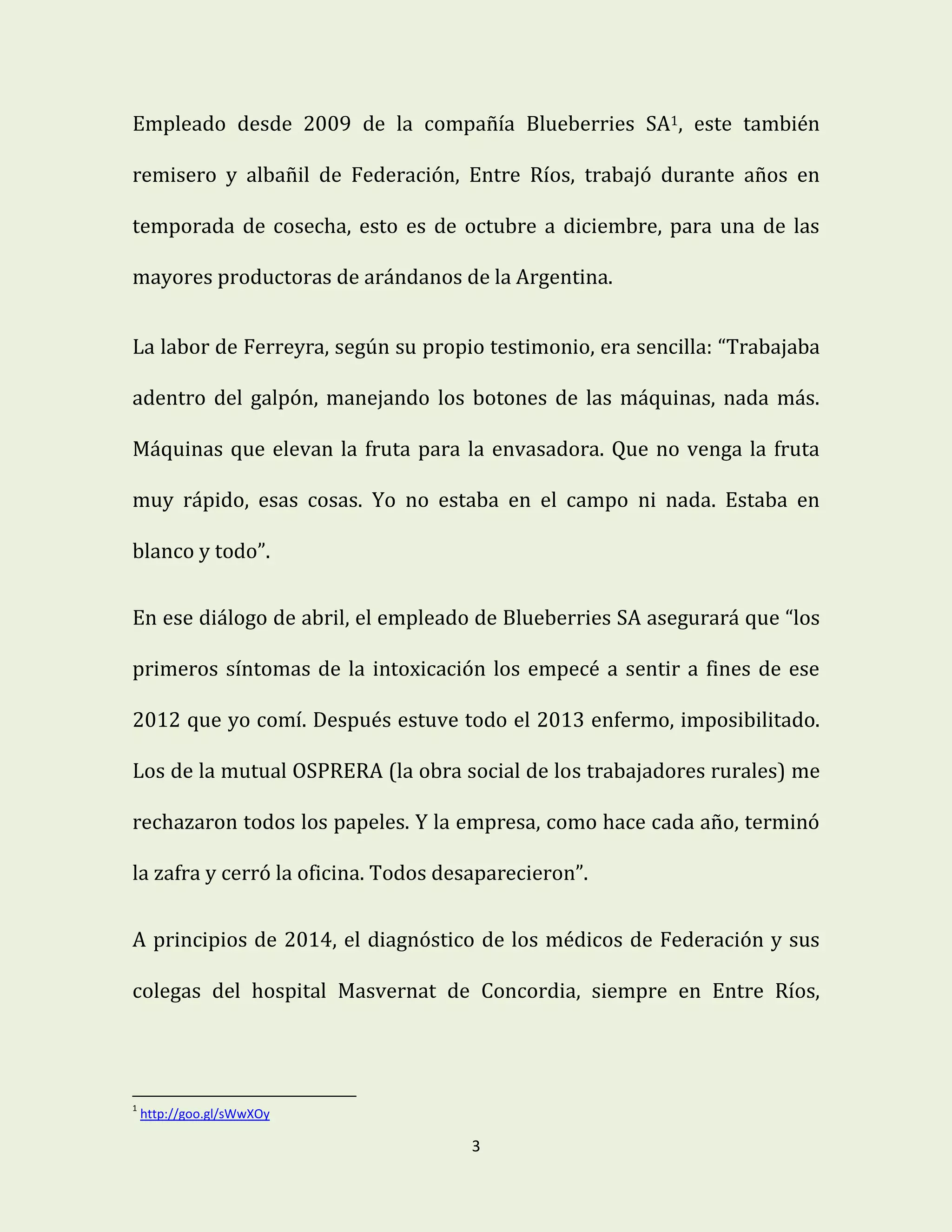 3
Empleado desde 2009 de la compañía Blueberries SA1, este también
remisero y albañil de Federación, Entre Ríos, trabajó durante años en
temporada de cosecha, esto es de octubre a diciembre, para una de las
mayores productoras de arándanos de la Argentina.
La labor de Ferreyra, según su propio testimonio, era sencilla: “Trabajaba
adentro del galpón, manejando los botones de las máquinas, nada más.
Máquinas que elevan la fruta para la envasadora. Que no venga la fruta
muy rápido, esas cosas. Yo no estaba en el campo ni nada. Estaba en
blanco y todo”.
En ese diálogo de abril, el empleado de Blueberries SA asegurará que “los
primeros síntomas de la intoxicación los empecé a sentir a fines de ese
2012 que yo comí. Después estuve todo el 2013 enfermo, imposibilitado.
Los de la mutual OSPRERA (la obra social de los trabajadores rurales) me
rechazaron todos los papeles. Y la empresa, como hace cada año, terminó
la zafra y cerró la oficina. Todos desaparecieron”.
A principios de 2014, el diagnóstico de los médicos de Federación y sus
colegas del hospital Masvernat de Concordia, siempre en Entre Ríos,
1
http://goo.gl/sWwXOy
 